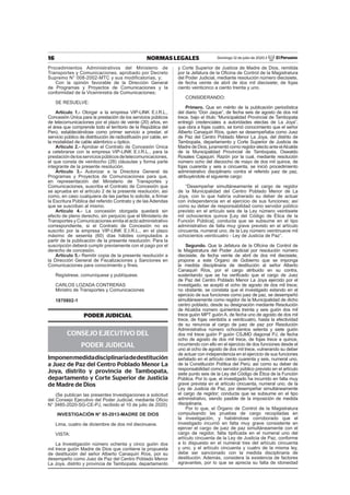 16 NORMAS LEGALES Domingo 12 de julio de 2020 / El Peruano
Procedimientos Administrativos del Ministerio de
Transportes y Comunicaciones, aprobado por Decreto
Supremo N° 008-2002-MTC y sus modificatorias, y;
Con la opinión favorable de la Dirección General
de Programas y Proyectos de Comunicaciones y la
conformidad de la Viceministra de Comunicaciones;
SE RESUELVE:
Artículo 1.- Otorgar a la empresa VIP-LINK E.I.R.L.,
Concesión Única para la prestación de los servicios públicos
de telecomunicaciones por el plazo de veinte (20) años, en
el área que comprende todo el territorio de la República del
Perú, estableciéndose como primer servicio a prestar, el
servicio público de distribución de radiodifusión por cable, en
la modalidad de cable alámbrico u óptico.
Artículo 2.- Aprobar el Contrato de Concesión Única
a celebrarse con la empresa VIP-LINK E.I.R.L., para la
prestacióndelosserviciospúblicosdetelecomunicaciones,
el que consta de veintiocho (28) cláusulas y forma parte
integrante de la presente resolución.
Artículo 3.- Autorizar a la Directora General de
Programas y Proyectos de Comunicaciones para que,
en representación del Ministerio de Transportes y
Comunicaciones, suscriba el Contrato de Concesión que
se aprueba en el artículo 2 de la presente resolución, así
como, en caso cualquiera de las partes lo solicite, a ﬁrmar
la Escritura Pública del referido Contrato y de las Adendas
que se suscriban al mismo.
Artículo 4.- La concesión otorgada quedará sin
efecto de pleno derecho, sin perjuicio que el Ministerio de
Transportes y Comunicaciones emita el acto administrativo
correspondiente, si el Contrato de Concesión no es
suscrito por la empresa VIP-LINK E.I.R.L., en el plazo
máximo de sesenta (60) días hábiles computados a
partir de la publicación de la presente resolución. Para la
suscripción deberá cumplir previamente con el pago por el
derecho de concesión.
Artículo 5.- Remitir copia de la presente resolución a
la Dirección General de Fiscalizaciones y Sanciones en
Comunicaciones para conocimiento y ﬁnes.
Regístrese, comuníquese y publíquese.
CARLOS LOZADA CONTRERAS
Ministro de Transportes y Comunicaciones
1870802-1
PODER JUDICIAL
CONSEJO EJECUTIVO DEL
PODER JUDICIAL
Imponenmedidadisciplinariadedestitución
a Juez de Paz del Centro Poblado Menor La
Joya, distrito y provincia de Tambopata,
departamento y Corte Superior de Justicia
de Madre de Dios
(Se publican las presentes Investigaciones a solicitud
del Consejo Ejecutivo del Poder Judicial, mediante Oﬁcio
N° 3485-2020-SG-CE-PJ, recibido el 10 de julio de 2020)
INVESTIGACIÓN N° 85-2013-MADRE DE DIOS
Lima, cuatro de diciembre de dos mil diecinueve.
VISTA:
La Investigación número ochenta y cinco guión dos
mil trece guión Madre de Dios que contiene la propuesta
de destitución del señor Alberto Canaquiri Ríos, por su
desempeño como Juez de Paz del Centro Poblado Menor
La Joya, distrito y provincia de Tambopata, departamento
y Corte Superior de Justicia de Madre de Dios, remitida
por la Jefatura de la Oﬁcina de Control de la Magistratura
del Poder Judicial, mediante resolución número diecisiete,
de fecha veinte de abril de dos mil diecisiete; de fojas
ciento veinticinco a ciento treinta y uno.
CONSIDERANDO:
Primero. Que en mérito de la publicación periodística
del diario “Don Jaque”, de fecha seis de agosto de dos mil
trece, bajo el título “Municipalidad Provincial de Tambopata
entregó credenciales a autoridades electas de La Joya”,
que obra a fojas cuatro, se tomó conocimiento que el señor
Alberto Canaquiri Ríos, quien se desempeñaba como Juez
de Paz del Centro Poblado Menor La Joya, del distrito de
Tambopata, departamento y Corte Superior de Justicia de
Madre de Dios, juramentó como regidor electo ante elAlcalde
de la Municipalidad Provincial de Tambopata, Oswaldo
Rosales Cajaquiri. Razón por la cual, mediante resolución
número ocho del dieciocho de mayo de dos mil quince, de
fojas cuarenta y seis a cincuenta, se inició procedimiento
administrativo disciplinario contra el referido juez de paz,
atribuyéndole el siguiente cargo:
“Desempeñar simultáneamente el cargo de regidor
de la Municipalidad del Centro Poblado Menor de La
Joya, con lo que habría vulnerado su deber de actuar
con independencia en el ejercicio de sus funciones; así
como su deber de responsabilidad como servidor público
previsto en el artículo seis de la Ley número veintisiete
mil ochocientos quince [Ley del Código de Ética de la
Función Pública]; conducta que se subsume en el tipo
administrativo de falta muy grave previsto en el artículo
cincuenta, numeral uno, de la Ley número veintinueve mil
ochocientos veinticuatro - Ley de Justicia de Paz”.
Segundo. Que la Jefatura de la Oﬁcina de Control de
la Magistratura del Poder Judicial por resolución número
diecisiete, de fecha veinte de abril de dos mil diecisiete,
propone a este Órgano de Gobierno que se imponga
la medida disciplinaria de destitución al señor Alberto
Canaquiri Ríos, por el cargo atribuido en su contra,
sustentando que se ha veriﬁcado que el cargo de Juez
de Paz del Centro Poblado Menor La Joya ejercido por el
investigado, se aceptó el ocho de agosto de dos mil trece;
no obstante, se constata que el investigado estando en el
ejercicio de sus funciones como juez de paz, se desempeñó
simultáneamente como regidor de la Municipalidad de dicho
centro poblado, desde su designación mediante Resolución
de Alcaldía número quinientos treinta y seis guión dos mil
trece guión MPT guión A, de fecha uno de agosto de dos mil
trece, de fojas veintidós a veinticuatro, hasta la efectividad
de su renuncia al cargo de juez de paz por Resolución
Administrativa número ochocientos setenta y siete guión
dos mil trece guión P guión CSJMD diagonal PJ, de fecha
ocho de agosto de dos mil trece, de fojas trece a quince,
incurriendo con ello en el ejercicio de dos funciones desde el
uno al ocho de agosto de dos mil trece, vulnerando su deber
de actuar con independencia en el ejercicio de sus funciones
señalado en el artículo ciento cuarenta y seis, numeral uno,
de la Constitución Política del Perú; así como su deber de
responsabilidad como servidor público previsto en el artículo
siete punto seis de la Ley del Código de Ética de la Función
Pública. Por lo que, el investigado ha incurrido en falta muy
grave prevista en el artículo cincuenta, numeral uno, de la
Ley de Justicia de Paz, por desempeñar simultáneamente
el cargo de regidor; conducta que se subsume en el tipo
administrativo, siendo pasible de la imposición de medida
disciplinaria.
Por lo que, el Órgano de Control de la Magistratura
compulsando las pruebas de cargo recopiladas en
la investigación, y habiéndose corroborado que el
investigado incurrió en falta muy grave consistente en
ejercer el cargo de juez de paz simultáneamente con el
cargo de regidor, falta tipiﬁcada en el numeral uno del
artículo cincuenta de la Ley de Justicia de Paz, conforme
a lo dispuesto en el numeral tres del artículo cincuenta
y uno, y el artículo cincuenta y cuatro de la misma ley,
debe ser sancionado con la medida disciplinaria de
destitución. Además, considera la existencia de factores
agravantes, por lo que se aprecia su falta de idoneidad
 