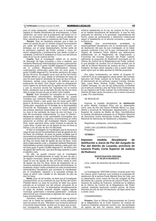 17NORMAS LEGALESDomingo 12 de julio de 2020El Peruano /
para el cargo designado, señalando que el investigado
registra la medida disciplinaria de amonestación, a fojas
veintiocho; así como que la publicación del hecho en un
diario de circulación en el Distrito Judicial de Madre de
Dios, perjudica la imagen y prestancia del Poder Judicial.
Tercero. Que es necesario precisar que si bien es
cierto los jueces de paz no reciben ninguna remuneración
por parte del Estado para ejercer dicha función; sin
embargo, por el cargo desempeñado, forman parte de
la estructura orgánica del Poder Judicial y como tal,
tienen obligaciones y prohibiciones que deben cumplir a
cabalidad, conforme lo establece el inciso uno del artículo
siete de la Ley de Justicia de Paz.
Cuarto. Que el investigado reﬁere en su escrito
de descargo de fojas cincuenta y ocho a sesenta, que
mediante Resolución Administrativa número cuatrocientos
veinticuatro guión P guión CSJMD diagonal PJ (debiendo
ser lo correcto Resolución Administrativa número
cuatrocientos veinticuatro guión dos mil once guión P
guión CSJMD diagonal PJ), de fecha veinticinco de mayo
de dos mil once, fue elegido como Juez de Paz del Centro
Poblado Menor La Joya, desde el veintisiete de mayo de
dos mil once hasta el veintisiete de mayo de dos mil trece.
Asimismo, señala como argumento de defensa que la
publicación del diario “Don Jaque” sobre su designación
como regidor es de fecha seis de agosto de dos mil trece,
y que su renuncia escrita fue ingresada con la misma
fecha, señalando que el dieciséis de julio de dos mil trece
dejó el cargo de juez de paz al señor Julio Castillo.
Quinto. Que revisados los actuados en el presente
procedimiento administrativo disciplinario se puede
constatar que mediante Resolución de Alcaldía número
quinientos treinta y seis guión dos mil trece guión MPT
guión A, de fecha uno de agosto de dos mil trece, de fojas
veinticuatro, expedida por el Alcalde de la Municipalidad
Provincial de Tambopata, se proclamó como ganador
del proceso electoral desarrollado en el Centro Poblado
La Joya el día veintiséis de mayo de dos mil trece, a la
lista del movimiento independiente “La Joya Tu Distrito”,
designando además a las autoridades municipales que
actuarán en calidad de regidores, encontrándose en dicha
resolución el nombre del investigado Alberto Canaquiri
Ríos, quien ejercería dicho cargo durante el periodo de
cuatro años, a partir del uno de agosto de dos mil trece al
treinta y uno de julio de dos mil diecisiete.
Si bien el investigado ha manifestado que la renuncia al
cargo de juez de paz fue presentada el seis de agosto de dos
mil trece; sin embargo, de autos se puede constatar que el
documento fue recepcionado por la Oﬁcina Distrital deApoyo
a la Justicia de Paz de la Corte Superior de Justicia de Madre
de Dios con fecha siete de agosto de dos mil trece, como
obra a fojas sesenta y tres; y, aceptada mediante Resolución
Administrativa número ochocientos setenta y siete guión dos
mil trece guión P guión CSJMD diagonal PJ, de fecha ocho
de agosto del mismo año, que obra de fojas sesenta y cuatro
a sesenta y seis.
De ello, se puede concluir que el investigado
desempeñó simultáneamente el cargo de juez de paz y
de regidor municipal, desde su designación a este último
cargo el uno de agosto de dos mil trece, hasta el ocho
de agosto de dos mil trece, fecha de aceptación de su
renuncia mediante la referida resolución administrativa; no
existiendo ningún medio probatorio en este procedimiento
administrativo disciplinario que corrobore lo manifestado
por el investigado, respecto a la supuesta entrega de
cargo al señor Julio Castillo el día dieciséis de julio de
dos mil trece.
Sexto. Que, en tal sentido, se tiene que el investigado
Canaquiri Ríos, en su condición de Juez de Paz del Centro
Poblado Menor La Joya ha incurrido en falta muy grave
prevista en el numeral uno del artículo cincuenta de la
Ley de Justicia de Paz, “al desempeñar simultáneamente
el cargo de alcalde, teniente alcalde, regidor, agente
municipal, gobernador o teniente gobernador”, conducta
disfuncional que compromete la dignidad del cargo que le
fuera encomendada.
Asimismo, teniendo en consideración que el artículo
cinco de la citada ley establece como norma obligatoria
para los jueces de paz, “Mantener una conducta personal
y funcional irreprochable, acorde con el cargo que ocupa”;
por consiguiente, se le debe aplicar la sanción más
drástica establecida en la Ley de Justicia de Paz como
es la medida disciplinaria de destitución; lo que ha sido
graduado en atención a la gravedad, trascendencia del
hecho, grado de participación y afectación institucional
según lo establecido en el artículo cincuenta y cuatro de
la misma ley.
Sétimo. Que encontrándose acreditada la
responsabilidad disciplinaria con la consecuente causal
de destitución del juez de paz investigado, al no haber
actuado conforme a ley; por lo que, corresponde a este
Órgano de Gobierno hacer efectiva sus atribuciones
establecidas en el Reglamento de Organización y
Funciones del Consejo Ejecutivo del Poder Judicial,
estimando la propuesta de destitución formulada por la
Oﬁcina de Control de la Magistratura del Poder Judicial;
lo que también se condice con el informe emitido por el
Jefe de la Oﬁcina Nacional de Justicia de Paz y Justicia
Indígena, de fojas ciento sesenta y tres a ciento setenta,
quien opina que se debe aprobar la referida propuesta.
Por estos fundamentos; en mérito al Acuerdo N°
1439-2019 de la cuadragésimo sexta sesión del Consejo
Ejecutivo del Poder Judicial de la fecha, adoptado con
la intervención de los señores Lecaros Cornejo, Arévalo
Vela, Lama More, Alvarez Trujillo, Pareja Centeno y
Castillo Venegas; en uso de las atribuciones conferidas
por el artículo ochenta y dos del Texto Único Ordenado de
la Ley Orgánica del Poder Judicial. De conformidad con el
informe de fojas ciento cincuenta y uno a ciento cincuenta
y siete. Por unanimidad,
SE RESUELVE:
Imponer la medida disciplinaria de destitución
al señor Alberto Canaquiri Ríos, por su desempeño
como Juez de Paz del Centro Poblado Menor La Joya,
distrito y provincia de Tambopata, departamento y Corte
Superior de Justicia de Madre de Dios. Inscribiéndose
la medida disciplinaria impuesta en el Registro Nacional
de Sanciones contra Servidores Civiles (antes Registro
Nacional de Sanciones de Destitución y Despido).
Regístrese, publíquese, comuníquese y cúmplase.
JOSÉ LUIS LECAROS CORNEJO
Presidente
1870669-1
Imponen medida disciplinaria de
destitución a Jueza de Paz del Juzgado de
Paz del distrito de Luyando, provincia de
Leoncio Prado, Corte Superior de Justicia
de Huánuco
INVESTIGACIÓN ODECMA
N° 90-2014-HUANUCO
Lima, cuatro de diciembre de dos mil diecinueve.
VISTA:
La Investigación ODECMA número noventa guión dos
mil catorce guión Huánuco que contiene la propuesta de
destitución de la señora Paula Maribel Silva de Celis, por
su desempeño como Jueza de Paz del Juzgado de Paz
del distrito de Luyando, provincia de Leoncio Prado, Corte
Superior de Justicia de Huánuco, remitida por la Jefatura
de la Oﬁcina de Control de la Magistratura del Poder
Judicial, mediante resolución número quince, de fecha
dieciséis de julio de dos mil dieciocho; de fojas ciento dos
a ciento cinco.
CONSIDERANDO:
Primero. Que la Oﬁcina Desconcentrada de Control
de la Magistratura de la Corte Superior de Justicia de
Huánuco mediante resolución número uno, del veintisiete
de agosto de dos mil catorce, abrió procedimiento
 