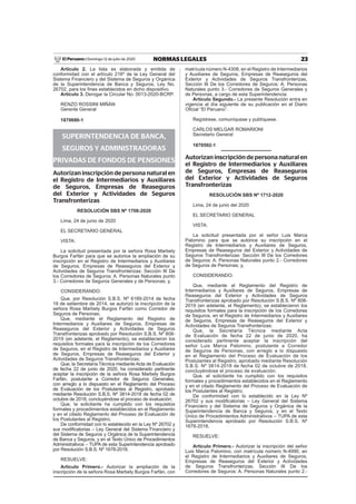 23NORMAS LEGALESDomingo 12 de julio de 2020El Peruano /
Artículo 2. La lista es elaborada y emitida de
conformidad con el artículo 216º de la Ley General del
Sistema Financiero y del Sistema de Seguros y Orgánica
de la Superintendencia de Banca y Seguros, Ley No.
26702, para los ﬁnes establecidos en dicho dispositivo.
Artículo 3. Derogar la Circular No. 0013-2020-BCRP.
RENZO ROSSINI MIÑÁN
Gerente General
1870690-1
SUPERINTENDENCIA DE BANCA,
SEGUROS Y ADMINISTRADORAS
PRIVADAS DE FONDOS DE PENSIONES
Autorizan inscripción de persona natural en
el Registro de Intermediarios y Auxiliares
de Seguros, Empresas de Reaseguros
del Exterior y Actividades de Seguros
Transfronterizas
RESOLUCIÓN SBS Nº 1708-2020
Lima, 24 de junio de 2020
EL SECRETARIO GENERAL
VISTA:
La solicitud presentada por la señora Rosa Marbely
Burgos Farfán para que se autorice la ampliación de su
inscripción en el Registro de Intermediarios y Auxiliares
de Seguros, Empresas de Reaseguros del Exterior y
Actividades de Seguros Transfronterizas: Sección III De
los Corredores de Seguros: A. Personas Naturales punto
3.- Corredores de Seguros Generales y de Personas; y,
CONSIDERANDO:
Que, por Resolución S.B.S. Nº 6189-2014 de fecha
18 de setiembre de 2014, se autorizó la inscripción de la
señora Rosa Marbely Burgos Farfán como Corredor de
Seguros de Personas;
Que, mediante el Reglamento del Registro de
Intermediarios y Auxiliares de Seguros, Empresas de
Reaseguros del Exterior y Actividades de Seguros
Transfronterizas aprobado por Resolución S.B.S. Nº 808-
2019 (en adelante, el Reglamento), se establecieron los
requisitos formales para la inscripción de los Corredores
de Seguros, en el Registro de Intermediarios y Auxiliares
de Seguros, Empresas de Reaseguros del Exterior y
Actividades de Seguros Transfronterizas;
Que, la Secretaría Técnica mediante Acta de Evaluación
de fecha 22 de junio de 2020, ha considerado pertinente
aceptar la inscripción de la señora Rosa Marbely Burgos
Farfán, postulante a Corredor de Seguros Generales,
con arreglo a lo dispuesto en el Reglamento del Proceso
de Evaluación de los Postulantes al Registro, aprobado
mediante Resolución S.B.S. Nº 3814-2018 de fecha 02 de
octubre de 2018, concluyéndose el proceso de evaluación;
Que, la solicitante ha cumplido con los requisitos
formales y procedimientos establecidos en el Reglamento
y en el citado Reglamento del Proceso de Evaluación de
los Postulantes al Registro;
De conformidad con lo establecido en la Ley Nº 26702 y
sus modiﬁcatorias – Ley General del Sistema Financiero y
del Sistema de Seguros y Orgánica de la Superintendencia
de Banca y Seguros, y en el Texto Único de Procedimientos
Administrativos – TUPA de esta Superintendencia aprobado
por Resolución S.B.S. Nº 1678-2018.
RESUELVE:
Artículo Primero.- Autorizar la ampliación de la
inscripción de la señora Rosa Marbely Burgos Farfán, con
matrícula número N-4308, en el Registro de Intermediarios
y Auxiliares de Seguros, Empresas de Reaseguros del
Exterior y Actividades de Seguros Transfronterizas,
Sección III De los Corredores de Seguros: A. Personas
Naturales punto 3.- Corredores de Seguros Generales y
de Personas, a cargo de esta Superintendencia.
Artículo Segundo.- La presente Resolución entra en
vigencia al día siguiente de su publicación en el Diario
Oﬁcial “El Peruano”.
Regístrese, comuníquese y publíquese.
CARLOS MELGAR ROMARIONI
Secretario General
1870592-1
Autorizan inscripción de persona natural en
el Registro de Intermediarios y Auxiliares
de Seguros, Empresas de Reaseguros
del Exterior y Actividades de Seguros
Transfronterizas
RESOLUCIÓN SBS Nº 1712-2020
Lima, 24 de junio del 2020
EL SECRETARIO GENERAL
VISTA:
La solicitud presentada por el señor Luis Marca
Palomino para que se autorice su inscripción en el
Registro de Intermediarios y Auxiliares de Seguros,
Empresas de Reaseguros del Exterior y Actividades de
Seguros Transfronterizas: Sección III De los Corredores
de Seguros: A. Personas Naturales punto 2.- Corredores
de Seguros de Personas; y,
CONSIDERANDO:
Que, mediante el Reglamento del Registro de
Intermediarios y Auxiliares de Seguros, Empresas de
Reaseguros del Exterior y Actividades de Seguros
Transfronterizas aprobado por Resolución S.B.S. Nº 808-
2019 (en adelante, el Reglamento), se establecieron los
requisitos formales para la inscripción de los Corredores
de Seguros, en el Registro de Intermediarios y Auxiliares
de Seguros, Empresas de Reaseguros del Exterior y
Actividades de Seguros Transfronterizas;
Que, la Secretaría Técnica mediante Acta
de Evaluación de fecha 22 de junio de 2020, ha
considerado pertinente aceptar la inscripción del
señor Luis Marca Palomino, postulante a Corredor
de Seguros de Personas, con arreglo a lo dispuesto
en el Reglamento del Proceso de Evaluación de los
Postulantes al Registro, aprobado mediante Resolución
S.B.S. Nº 3814-2018 de fecha 02 de octubre de 2018,
concluyéndose el proceso de evaluación;
Que, el solicitante ha cumplido con los requisitos
formales y procedimientos establecidos en el Reglamento
y en el citado Reglamento del Proceso de Evaluación de
los Postulantes al Registro;
De conformidad con lo establecido en la Ley Nº
26702 y sus modiﬁcatorias – Ley General del Sistema
Financiero y del Sistema de Seguros y Orgánica de la
Superintendencia de Banca y Seguros, y en el Texto
Único de Procedimientos Administrativos – TUPA de esta
Superintendencia aprobado por Resolución S.B.S. Nº
1678-2018.
RESUELVE:
Artículo Primero.- Autorizar la inscripción del señor
Luis Marca Palomino, con matrícula número N-4990, en
el Registro de Intermediarios y Auxiliares de Seguros,
Empresas de Reaseguros del Exterior y Actividades
de Seguros Transfronterizas, Sección III De los
Corredores de Seguros: A. Personas Naturales punto 2.-
 