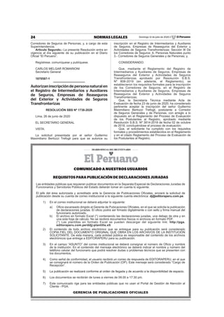 24 NORMAS LEGALES Domingo 12 de julio de 2020 / El Peruano
Corredores de Seguros de Personas; y, a cargo de esta
Superintendencia.
Artículo Segundo.- La presente Resolución entra en
vigencia al día siguiente de su publicación en el Diario
Oﬁcial “El Peruano”.
Regístrese, comuníquese y publíquese.
CARLOS MELGAR ROMARIONI
Secretario General
1870587-1
Autorizan inscripción de persona natural en
el Registro de Intermediarios y Auxiliares
de Seguros, Empresas de Reaseguros
del Exterior y Actividades de Seguros
Transfronterizas
RESOLUCIÓN SBS Nº 1738-2020
Lima, 26 de junio de 2020
EL SECRETARIO GENERAL
VISTA:
La solicitud presentada por el señor Guillermo
Maximiliano Bertozzi Trefogli para que se autorice su
inscripción en el Registro de Intermediarios y Auxiliares
de Seguros, Empresas de Reaseguros del Exterior y
Actividades de Seguros Transfronterizas: Sección III De
los Corredores de Seguros: A. Personas Naturales punto
3.- Corredores de Seguros Generales y de Personas; y,
CONSIDERANDO:
Que, mediante el Reglamento del Registro de
Intermediarios y Auxiliares de Seguros, Empresas de
Reaseguros del Exterior y Actividades de Seguros
Transfronterizas aprobado por Resolución S.B.S.
Nº 808-2019 (en adelante, el Reglamento), se
establecieron los requisitos formales para la inscripción
de los Corredores de Seguros, en el Registro de
Intermediarios y Auxiliares de Seguros, Empresas de
Reaseguros del Exterior y Actividades de Seguros
Transfronterizas;
Que, la Secretaría Técnica mediante Acta de
Evaluación de fecha 23 de junio de 2020, ha considerado
pertinente aceptar la inscripción del señor Guillermo
Maximiliano Bertozzi Trefogli, postulante a Corredor
de Seguros Generales y de Personas, con arreglo a lo
dispuesto en el Reglamento del Proceso de Evaluación
de los Postulantes al Registro, aprobado mediante
Resolución S.B.S. Nº 3814-2018 de fecha 02 de octubre
de 2018, concluyéndose el proceso de evaluación;
Que, el solicitante ha cumplido con los requisitos
formales y procedimientos establecidos en el Reglamento
y en el citado Reglamento del Proceso de Evaluación de
los Postulantes al Registro;
COMUNICADO A NUESTROS USUARIOS
REQUISITOS PARA PUBLICACIÓN DE DECLARACIONES JURADAS
Las entidades públicas que requieran publicar documentos en la Separata Especial de Declaraciones Juradas de
Funcionarios y Servidores Públicos del Estado deberán tomar en cuenta lo siguiente:
El jefe del área autorizada y acreditado ante la Gerencia de Publicaciones Oﬁciales, enviará la solicitud de
publicación desde su cuenta de correo institucional a la siguiente cuenta electrónica: dj@editoraperu.com.pe.
1) En el correo institucional se deberá adjuntar lo siguiente:
a) Oﬁcio escaneado dirigido al Gerente de Pubicaciones Oﬁciales, en el que se solicita la publicación
de declaraciones juradas. El oﬁcio podrá ser ﬁrmado digitalmente o con sello y ﬁrma manual del
funcionario autorizado.
b) El archivo en formato Excel (*) conteniendo las declaraciones juradas, una debajo de otra y en
una sola hoja de cálculo. No se recibirá documentos físicos ni archivos en formato PDF.
(*) Las plantillas en formato Excel se pueden descargar del siguiente link: http://pga.
editoraperu.com.pe/ddjj-plantilla.xlt
2) El contenido de todo archivo electrónico que se entregue para su publicación será considerado
COPIA FIEL DEL DOCUMENTO ORIGINAL QUE OBRA EN LOS ARCHIVOS DE LA INSTITUCIÓN
SOLICITANTE. De esta manera, cada entidad pública es responsable del contenido de los archivos
electrónicos que entrega a EDITORAPERU para su publicación.
3) En el campo “ASUNTO” del correo institucional se deberá consignar el número de Oﬁcio y nombre
de la institución. En el contenido del mensaje electrónico se deberá indicar el nombre y número del
teléfono celular del funcionario que podrá resolver dudas o problemas técnicos que se presenten con
los documentos.
4) Como señal de conformidad, el usuario recibirá un correo de respuesta de EDITORAPERU, en el que
se consignará el número de la Orden de Publicación (OP). Este mensaje será considerado “Cargo de
Recepción”.
5) La publicación se realizará conforme al orden de llegada y de acuerdo a la disponibilidad de espacio.
6) Los documentos se recibirán de lunes a viernes de 09.00 a 17:30 pm.
7) Este comunicado rige para las entidades públicas que no usan el Portal de Gestión de Atención al
Cliente - PGA.
GERENCIA DE PUBLICACIONES OFICIALES
 