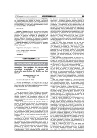 25NORMAS LEGALESDomingo 12 de julio de 2020El Peruano /
De conformidad con lo establecido en la Ley Nº 26702 y
sus modiﬁcatorias – Ley General del Sistema Financiero y
del Sistema de Seguros y Orgánica de la Superintendencia
de Banca y Seguros, y en el Texto Único de Procedimientos
Administrativos – TUPA de esta Superintendencia aprobado
por Resolución S.B.S. Nº 1678-2018.
RESUELVE:
Artículo Primero.- Autorizar la inscripción del señor
Guillermo Maximiliano Bertozzi Trefogli, con matrícula
número N-4993, en el Registro de Intermediarios y
Auxiliares de Seguros, Empresas de Reaseguros del
Exterior y Actividades de Seguros Transfronterizas,
Sección III De los Corredores de Seguros: A. Personas
Naturales punto 3.- Corredores de Seguros Generales y
de Personas; y, a cargo de esta Superintendencia.
Artículo Segundo.- La presente Resolución entra en
vigencia al día siguiente de su publicación en el Diario
Oﬁcial “El Peruano”.
Regístrese, comuníquese y publíquese.
CARLOS MELGAR ROMARIONI
Secretario General
1870697-1
GOBIERNOS LOCALES
MUNICIPALIDAD DE LOS OLIVOS
Aprueban “Disposiciones de competencia
municipal orientadas a impulsar el
desarrollo económico del distrito de Los
Olivos”
DECRETO DE ALCALDIA
Nº 010-2020
Los Olivos, 6 de julio de 2020
VISTOS: El Informe N° 17-2020-GDE-MDLO de la
Gerencia de Desarrollo Economico, Informe N° 124-2020/
MDLO/GAJ de la Gerencia de Asesoría Jurídica, Proveído
N° 551-2020 GM de la Gerencia Municipal; y,
CONSIDERANDO:
Que, la Constitución Política del Perú en su artículo
194°, establece que los gobiernos locales son entidades,
básicas de la organización territorial del Estado y
canales inmediatos de participación vecinal en los
asuntos públicos, que institucionalizan y gestionan con
autonomía los intereses propios de las correspondientes
colectividades;
Que, el Decreto Supremo Nº 046-2017-PCM que
aprueba la Ley Marco de Licencia de Funcionamiento,
cuyo T.U.O. fuera aprobado con Decreto Supremo Nº
046-2017-PCM establece las disposiciones aplicables
al procedimiento para el otorgamiento de la licencia
de funcionamiento expedida por las municipalidades
y su artículo 11° establece, entre otros, que la licencia
de funcionamiento tiene vigencia indeterminada y que
podrán otorgarse licencias de funcionamiento de vigencia
temporal cuando así sea requerido expresamente por el
solicitante;
Que, la Ley General de Bodegueros LEY Nº 30877
reconoce en su artículo primero el valor social de la
actividad del bodeguero, a través del expendio o venta
de productos de primera necesidad, como micro o
pequeñas empresas generadoras de empleo directo e
indirecto, constituyéndose en una unidad económica
básica y esencial para el desarrollo de las comunidades,
precisando su artículo 6°que los gobiernos locales
fomentan la formalización de las bodegas a través de
la simpliﬁcación y de la celeridad en los trámites de
los diversos procedimientos de registro, inspección,
supervisión y veriﬁcación posterior; asimismo precisa el
artículo que la licencia de funcionamiento provisional se
otorga de manera automática, previa conformidad de la
zoniﬁcación y compatibilidad de uso correspondiente. La
licencia provisional de funcionamiento tiene una vigencia
de doce (12) meses. Si vencido el plazo de vigencia no
se ha detectado ninguna irregularidad, o si habiéndose
detectadohasidosubsanada,seemitelalicenciamunicipal
de funcionamiento deﬁnitiva de manera automática y sin
costo alguno, en el término de diez (10) días calendario.
No se cobrarán tasas por concepto de renovación,
ﬁscalización, control, actualización de datos, ni otro
referido a este trámite, a excepción de las penalidades,
si las hubiera, de conformidad con lo establecido por el
Decreto Legislativo 776, Ley de Tributación Municipal y
sus modiﬁcatorias;
Que, el Texto Único Ordenado de la Ley del
Procedimiento Administrativo General, Ley N° 27444,
aprobado mediante el Decreto Supremo N° 004-2019-
JUS, señala en el numeral 40.1 del artículo 40°, que
los procedimientos administrativos y requisitos deben
establecerse en los gobiernos locales por Ordenanza
Municipal, y acorde al numeral 40.5. las disposiciones
concernientes a la eliminación de procedimientos o
requisitos o a la simpliﬁcación de los mismos pueden
aprobarse por Decreto de Alcaldía si se trata de un
gobiernos local;
Que, mediante el Decreto Supremo N° 008-2020-SA,
se declaró la Emergencia Sanitaria a nivel nacional por
el plazo de noventa (90) días calendario y con Decreto
de Urgencia N° 026-2020 se establecen diversas medidas
excepcionales y temporales para prevenir la propagación
del coronavirus (COVID-19) en el territorio nacional:
Que, a través del Decreto Supremo N° 044-2020-
PCM se declaró el Estado de Emergencia en el Perú
por un lapso de quince (15) días calendario y se
dispuso el aislamiento social obligatorio (cuarentena),
permitiendo de manera excepcional el funcionamiento
de bancos, supermercados, minimarkets, farmacias y
otros establecimientos, debiendo adoptarse medidas de
seguridad y protección para sus trabajadores y público en
general; cuya última prórroga fue hasta el 30 de junio de
2020;
Que, con Decreto Supremo N° 116-2020-PCM se
establecen las medidas que debe observar la ciudadanía
en la Nueva Convivencia Social y se prorroga el Estado
de Emergencia Nacional por las graves circunstancias
que afectan la vida de la Nación a consecuencia del
COVID-19, hasta el viernes 31 de julio de 2020;
Que, con Decreto Supremo N° 080-2020-PCM se
aprueba la reanudación de actividades económicas
en forma gradual y progresiva dentro del marco de la
declaratoria de Emergencia Sanitaria Nacional, y con
Decreto Supremo Nº 110-2020-PCM, se dispone la
ampliación de actividades económicas de la Fase 2 de la
Reanudación de Actividades Económicas;
Que, el Decreto Supremo Nº 010-2020-PRODUCE
que aprueba el Reglamento de la Ley Nº 30877, Ley
General de Bodegueros establece que entrara en
vigencia a partir del día siguiente de la aprobación de
los dispositivos normativos necesarios y formatos que
establezca el Ministerio de Vivienda, Construcción y
Saneamiento, de conformidad con lo señalado en la
Segunda Disposición Complementaria Final del presente
reglamento. Su cuarta disposición complementaria ﬁnal
establece que: “En un plazo no mayor de ciento veinte
(120) días hábiles contados a partir del día siguiente de
publicado el presente reglamento en el Diario Oﬁcial El
Peruano, las entidades públicas a las que hace referencia
la Ley, los gobiernos regionales y/o locales, incorporan
las acciones o actividades bajo su competencia, en sus
respectivos planes operativos o instrumentos de gestión
de similar naturaleza, conforme a lo dispuesto en el
presente reglamento, bajo responsabilidad del titular de la
entidad, del gobierno regional y/o local”.
Que, la Ordenanza N° 475-CDLO, que regula los
procedimientos de autorización municipal vinculados
al funcionamiento de establecimientos en el distrito
de los olivos, estableció el marco jurídico normativo
que regula los aspectos técnicos y administrativos
 