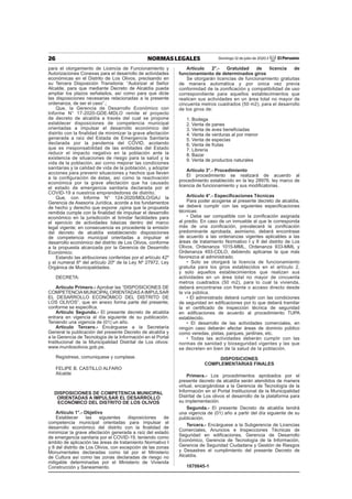 26 NORMAS LEGALES Domingo 12 de julio de 2020 / El Peruano
para el otorgamiento de Licencia de Funcionamiento y
Autorizaciones Conexas para el desarrollo de actividades
económicas en el Distrito de Los Olivos, precisando en
su Tercera Disposición Transitoria: “Autorizar al Señor
Alcalde, para que mediante Decreto de Alcaldía pueda
ampliar los plazos señalados, así como para que dicte
las disposiciones necesarias relacionadas a la presente
ordenanza, de ser el caso”.;
Que, la Gerencia de Desarrollo Económico con
Informe N° 17-2020-GDE-MDLO remite el proyecto
de decreto de alcaldía a través del cual se propone
establecer disposiciones de competencia municipal
orientadas a impulsar el desarrollo económico del
distrito con la ﬁnalidad de minimizar la grave afectación
generada a raíz del Estada de Emergencia Sanitaria
declarada por la pandemia del COVID, acotando
que es rresponsabilidad de las entidades del Estado
reducir el impacto negativo en la población ante la
existencia de situaciones de riesgo para la salud y la
vida de la población, así corno mejorar las condiciones
sanitarias y la calidad de vida de la población, y adoptar
acciones para prevenir situaciones y hechos que lleven
a la conﬁguración de éstas, así como la reactivación
económica por la grave afectación que ha causado
el estado de emergencia sanitaria declarada por el
COVID-19 a nuestros emprendedores de distrito;
Que, con Informe N° 124-2020/MDLO/GAJ la
Gerencia de Asesoría Jurídica, acorde a los fundamentos
de hecho y derecho que expone ,opina que la propuesta
remitida cumple con la ﬁnalidad de impulsar el desarrollo
económico en la jurisdicción al brindar facilidades para
el ejercicio de actividades básicas dentro del marco
legal vigente; en consecuencia es procedente la emisión
del decreto de alcaldía estableciendo disposiciones
de competencia municipal orientadas a impulsar el
desarrollo económico del distrito de Los Olivos, conforme
a la propuesta alcanzada por la Gerencia de Desarrollo
Económico;
Estando las atribuciones conferidas por el artículo 42º
y el numeral 6º del artículo 20º de la Ley Nº 27972, Ley
Orgánica de Municipalidades.
DECRETA:
Artículo Primero.- Aprobar las “DISPOSICIONES DE
COMPETENCIAMUNICIPAL ORIENTADASAIMPULSAR
EL DESARROLLO ECONÓMICO DEL DISTRITO DE
LOS OLIVOS”, que en anexo forma parte del presente;
conforme se especiﬁca.
Artículo Segundo.- El presente decreto de alcaldía
entrara en vigencia al día siguiente de su publicación.
Teniendo una vigencia de (01) un año.
Artículo Tercero.- Encárguese a la Secretaría
General la publicación del presente Decreto de alcaldía y
a la Gerencia de Tecnología de la Información en el Portal
Institucional de la Municipalidad Distrital de Los olivos:
www.munilosolivos.gob.pe.
Regístrese, comuniquese y cumplase.
FELIPE B. CASTILLO ALFARO
Alcalde
DISPOSICIONES DE COMPETENCIA MUNICIPAL
ORIENTADAS A IMPULSAR EL DESARROLLO
ECONÓMICO DEL DISTRITO DE LOS OLIVOS
Artículo 1°.- Objetivo
Establecer las siguientes disposiciones de
competencia municipal orientadas para impulsar el
desarrollo económico del distrito con la ﬁnalidad de
minimizar la grave afectación generada a raíz del estado
de emergencia sanitaria por el COVID-19, teniendo como
ámbito de aplicación las áreas de tratamiento Normativo I
y II del distrito de Los Olivos, con excepción de las zonas
Monumentales declaradas como tal por el Ministerio
de Cultura así como las zonas declaradas de riesgo no
mitigable determinadas por el Ministerio de Vivienda
Construcción y Saneamiento.
Artículo 2°.- Gratuidad de licencia de
funcionamiento de determinados giros
Se otorgarán licencias de funcionamiento gratuitas
de manera automática y por única vez previa
conformidad de la zoniﬁcación y compatibilidad de uso
correspondiente para aquellos establecimientos que
realicen sus actividades en un área total no mayor de
cincuenta metros cuadrados (50 m2), para el desarrollo
de los giros de:
1. Bodega
2. Venta de panes
3. Venta de aves beneﬁciadas
4. Venta de verduras al por menor
5. Venta de especias
6. Venta de frutas
7. Librería
8. Bazar
9. Venta de productos naturales
Artículo 3°.- Procedimiento
El procedimiento se realizará de acuerdo al
procedimiento establecido en la ley 28976, ley marco de
licencia de funcionamiento y sus modiﬁcatorias.
Artículo 4°.- Especiﬁcaciones Técnicas
Para poder acogerse al presente decreto de alcaldía,
se deberá cumplir con las siguientes especiﬁcaciones
técnicas:
• Debe ser compatible con la zoniﬁcación asignada
al predio. En caso de un inmueble al que le corresponda
más de una zoniﬁcación, prevalecerá la zoniﬁcación
predominante aprobada, asimismo, deberá encontrase
de acuerdo a las ordenanzas vigentes aplicables a las
áreas de tratamiento Normativo I y II del distrito de Los
Olivos, Ordenanza 1015-MML, Ordenanza 933-MML y
Ordenanza 493-CDLO, debiendo aplicarse la que más
favorezca al administrado.
• Solo se otorgará la licencia de funcionamiento
gratuita para los giros establecidos en el artículo 2,
y solo aquellos establecimientos que realizan sus
actividades en un área total no mayor de cincuenta
metros cuadrados (50 m2), para lo cual la vivienda,
deberá encontrarse con frente o acceso directo desde
la vía pública.
• El administrado deberá cumplir con las condiciones
de seguridad en ediﬁcaciones por lo que deberá tramitar
la el certiﬁcado de inspección técnica de seguridad
en ediﬁcaciones de acuerdo al procedimiento TUPA
establecido.
• El desarrollo de las actividades comerciales, en
ningún caso deberán afectar áreas de dominio público
como veredas, pistas, parques, jardines, etc.
• Todas las actividades deberán cumplir con las
normas de sanidad y bioseguridad vigentes y las que
se decreten en bien de la salud de la población.
DISPOSICIONES
COMPLEMENTARIAS FINALES
Primera.- Los procedimientos aprobados por el
presente decreto de alcaldía serán atendidos de manera
virtual, encargándose a la Gerencia de Tecnología de la
Información en el Portal Institucional de la Municipalidad
Distrital de Los olivos el desarrollo de la plataforma para
su implementación.
Segunda.- El presente Decreto de alcaldía tendrá
una vigencia de (01) año a partir del día siguiente de su
publicación.
Tercera.- Encárguese a la Subgerencia de Licencias
Comerciales, Anuncios e Inspecciones Técnicas de
Seguridad en ediﬁcaciones, Gerencia de Desarrollo
Económico, Gerencia de Tecnología de la Información,
Gerencia de Seguridad Ciudadana y Gestión de Riesgos
y Desastres el cumplimiento del presente Decreto de
Alcaldía.
1870645-1
 