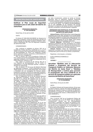27NORMAS LEGALESDomingo 12 de julio de 2020El Peruano /
MUNICIPALIDAD DE SANTA ROSA
Ratifican el Plan Local de Seguridad
Ciudadana para el año 2020 del distrito de
Santa Rosa
ORDENANZA MUNICIPAL
Nº 508-2020/MDSR
Santa Rosa, 24 de abril de 2020
VISTO:
El Informe Nº 088-2020-SGC/MDSR de Gerencia de
Seguridad Ciudadana; el Acta de Aprobación del Plan de
Acción Distrital de Seguridad Ciudadana PADDSC 2020,
sobre la Ratiﬁcación del “Plan De Seguridad Ciudadana
de Santa Rosa 2020”
CONSIDERANDO:
Que, conforme lo establece el artículo 194º de la
Constitución Política del Perú, modiﬁcado por lo Ley Nº
30305 y el artículo II del Título Preliminar de la ley Orgánica
de Municipalidades Nº 27972, los Gobiernos Locales
tienen autonomía política, económica y administrativa en
los asuntos de su competencia;
Que, el artículo 197º de la Constitución Política del
Perú, señala que las Municipalidades brindan servicios de
seguridad ciudadana, con la respectiva cooperación de la
Policía Nacional, conforme a Ley;
Que, según el numeral 8) del artículo 09º de la
Ley Orgánica de Municipalidades. Ley Nª 27972, le
corresponde al Concejo Municipal aprobar, modiﬁcar o
derogar las ordenanzas;
Que, el artículo 13º de la Ley del Sistema Nacional
de Seguridad Ciudadana - 27933 modiﬁcada por Ley Nº
30055 señala que “Los Comités Regionales, Provinciales
y Distritales son los encargados de formular planes,
programas, proyectos y directiva de seguridad ciudadana,
así como de ejecutar los mismos en sus jurisdicciones, en
el marco de la política diseñada por CONASEC”,
Que, el Reglamento de la Ley del Sistema Nacional
de Seguridad Ciudadana, Decreto Supremo Nº 011-
2014-lN, en su artículo 26º establece que los Comités
Distritales de Seguridad Ciudadana son una instancia
de diálogo, coordinación y elaboración de políticas,
planes, programas, directivas y actividades vinculadas a
la seguridad ciudadana en el ámbito distrital. Articula las
relaciones entre las diversas entidades del sector público
y el sector privado que forman parte del SINASEC a nivel
distrital. Cuenta con una Secretaria Técnica. Por su parte
el artículo 28ºdel mismo cuerpo legal establece que son
funciones del Comité Distrital de Seguridad Ciudadana
(CODISEC) además de las establecidas en la Ley Nº
27933 y su modiﬁcatoria la siguiente: a) Aprobar el Plan
Distrital de Seguridad Ciudadana (PLSC);
Que mediante el Acta de fecha 15 de abril del 2020 el
Comité Distrital de Seguridad Ciudadana (CODISEC), con
el Quórum reglamentario de los señores integrantes del
CODISEC, se aprobó el Plan Local Distrital de Seguridad
Ciudadana del Distrito de Santa Rosa 2020.
Que, el artículo 30º del Reglamento de la Ley del
Sistema Nacional de Seguridad Ciudadana señala, que
como Secretaria Técnica del CODJSEC, la Gerencia de
Seguridad Ciudadana de la Municipalidad Distrital, o el
órgano que haga sus veces, tiene las siguientes funciones:
(. . .) e) Presentar al Concejo Municipal Distrital el Plan de
Seguridad Ciudadana aprobado por el CODISEC para su
ratiﬁcación mediante Ordenanza Municipal (...);
Que, mediante el Informe Nº 088-2020-SGC/MDSR
de Gerencia de Seguridad Ciudadana, emite su informe
técnico, manifestando que la elaboración del plan, fue
elaborada y aprobada por los integrantes que conforman
el comité el Comité Distrital de Seguridad Ciudadana
del Distrito de Santa Rosa, así mismo se mantuvo
comunicación constante con la Dirección General de
Seguridad Ciudadana del Ministerio del Interior, así como
también, la asistentica técnica de Lima Metropolitana,
por tales consideración, solicita se remita al Concejo
Municipal, para su ratiﬁcación mediante Ordenanza
Municipal y posterior remisión al Ministerios del Interior.
En uso de las facultades conferidas por los artículos 9º y
40º de la Ley Nº 29792 - Ley Orgánica de Municipalidades,
con el voto UNÁNIME de los miembros del Concejo
Municipal y la dispensa del trámite de lectura y aprobación
del acta y comisiones, se Acordó Aprobar lo siguiente:
ORDENANZA QUE RATIFICA EL PLAN LOCAL DE
SEGURIDAD CIUDADANA PARA EL AÑO 2020 DEL
DISTRITO DE SANTA ROSA
ArtículoPrimero.-RATIFICARelPlanLocaldeSeguridad
Ciudadana para el año 2020, aprobado por el Comité Distrital
de Seguridad Ciudadana de Santa Rosa, segúnActa de fecha
15 de abril del 2020, en cumplimiento de lo establecido en la
Ley Nº 27933 modiﬁcada por Ley Nº 30055, cuyos anexos
forman parte integrante de la presente Ordenanza.
Artículo Segundo.- ENCARGAR a la Secretaría
General la publicación del texto aprobatorio en el Diario
Oﬁcial El Peruano y a la Sub. Gerencia de Tecnología de la
Información y Procesos su publicación del texto y anexos
de la presente Ordenanza en el portal Institucional.
Artículo Tercero.- Hacer de Conocimiento esta
disposición municipal a las instancias administrativas que
correspondan para los ﬁnes de su estricto cumplimiento.
Regístrese, comuníquese y cúmplase.
ALAN CARRASCO BOBADILLA
Alcalde
1870595-1
Aprueban “Medidas para la Adecuación
Gradual y Progresiva del Servicio de
Transporte Público en Vehículos Menores
del Distrito de Santa Rosa” y “Medidas
de Bioseguridad y Control para prevenir
la propagación del virus COVID-19 en el
servicio de transporte público en vehículos
menores del Distrito de Santa Rosa”
ORDENANZA MUNICIPAL
Nº 510-2020/MDSR
Santa Rosa, 22 de junio de 2020
VISTO:
En Sesión Ordinaria de Concejo de fecha, 22 de mayo
de 2020 El Informe Legal Nº 047-2020-GAJ/MDSR de la
Gerencia de Asesoría Jurídica; El Informe Nº 095-2020-
GDU/MDSR y El Informe Nº 100-2020-GDU/MDSR de la
Gerencia de Desarrollo Urbano; el Memorándum Nº 124-
2020-GM/MDSR; y,
CONSIDERANDO:
Que, el artículo 194º de la Constitución Política del
Perú, modiﬁcada por la Ley Nº 30305 “Ley de Reforma
Constitucional”, precisa que las Municipalidades
provinciales y distritales son órganos de gobierno local.
Tienen autonomía política, económica y administrativa en
los asuntos de su competencia, en concordancia con el
Artículo II del Título Preliminar de la Ley Nº 27972 - Ley
Orgánica de Municipalidades;
Que, la Organización Mundial de la Salud (OMS) ha
declarado como pandemia la propagación del coronavirus
(COVID-19) el día 11 de marzo del 2020 al haberse
extendido en más de cien países del mundo de manera
simultánea, habiendo efectuado un llamado a que los
gobiernos tomen “medidas urgentes y agresivas” para
combatir el brote por lo cual resulta necesario que se
adopten medidas destinadas a evitar la propagación del
Coronavirus a través del uso de los servicios de transporte
menor motorizado y no motorizado de personas que se
encuentran bajo competencia de la Municipalidad Distrital
de Santa Rosa;
 