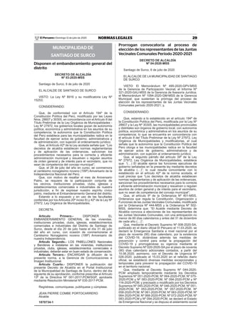 29NORMAS LEGALESDomingo 12 de julio de 2020El Peruano /
MUNICIPALIDAD DE
SANTIAGO DE SURCO
Disponen el embanderamiento general del
distrito
DECRETO DE ALCALDÍA
Nº 03-2020-MSS
Santiago de Surco, 6 de julio de 2020
EL ALCALDE DE SANTIAGO DE SURCO
VISTO: La Ley Nº 8916 y su modiﬁcatoria Ley Nº
15253;
CONSIDERANDO:
Que, de conformidad con el Artículo 194º de la
Constitución Política del Perú, modiﬁcado por las Leyes
Nros. 28607 y 30305, en concordancia con el Artículo II del
Título Preliminar de la Ley Orgánica de Municipalidades -
Ley Nº 27972, los gobiernos locales gozan de autonomía
política, económica y administrativa en los asuntos de su
competencia; la autonomía que la Constitución Política
del Perú establece para las municipalidades radica en la
facultad de ejercer actos de gobierno, administrativos y
de administración, con sujeción al ordenamiento jurídico;
Que, el Artículo 42º de la Ley acotada señala que: “Los
decretos de alcaldía establecen normas reglamentarias
y de aplicación de las ordenanzas, sancionan los
procedimientos necesarios para la correcta y eﬁciente
administración municipal y resuelven o regulan asuntos
de orden general y de interés para el vecindario, que no
sean de competencia del concejo municipal”;
Que, el 28 de julio del año en curso, se conmemora
el centésimo nonagésimo noveno (199º) Aniversario de la
Independencia Nacional del Perú;
Que, con motivo de resaltar el mes de Aniversario
Patrio, se requiere de la participación conjunta de
los vecinos, instituciones privadas, clubs, iglesias y
establecimientos comerciales e industriales de nuestra
jurisdicción, a ﬁn de expresar nuestro espíritu cívico
patrio, mediante el Embanderamiento General del distrito;
Estando a lo expuesto y en uso de las facultades
conferidas por los Artículos 20º inciso 6) y 42º de la Ley Nº
27972, Ley Orgánica de Municipalidades;
DECRETA:
Artículo Primero.- DISPONER EL
EMBANDERAMIENTO GENERAL de las viviendas,
instituciones privadas, clubs, iglesias, establecimientos
comerciales e industriales del Distrito de Santiago de
Surco, desde el día 20 de julio hasta el día 31 de julio
del año en curso, con ocasión de conmemorarse el
Centésimo Nonagésimo noveno (199º) Aniversario de
nuestra Independencia.
Artículo Segundo.- LOS PABELLONES Nacionales
y Banderas a instalarse en las viviendas, instituciones
privadas, clubs, iglesias, establecimientos comerciales e
industriales, deberán estar en buen estado de conservación.
Artículo Tercero.- ENCARGAR la difusión de la
presente norma, a la Gerencia de Comunicaciones e
Imagen Institucional.
Artículo Cuarto.- DISPONER la publicación del
presente Decreto de Alcaldía en el Portal Institucional
de la Municipalidad de Santiago de Surco, dentro del día
siguiente de su aprobación, conforme prescribe el Artículo
13º de la Directiva Nº 001-2017-PCM/SGP, aprobada
mediante Resolución Ministerial Nº 035-2017-PCM.
Regístrese, comuníquese, publíquese y cúmplase.
JEAN PIERRE COMBE PORTOCARRERO
Alcalde
1870734-1
Prorrogan convocatoria al proceso de
elección de los representantes de las Juntas
Vecinales Comunales Período 2020-2021
DECRETO DE ALCALDÍA
Nº 04-2020-MSS
Santiago de Surco, 6 de julio de 2020
ELALCALDE DE LA MUNICIPALIDAD DE SANTIAGO
DE SURCO
VISTO: El Memorándum Nº 495-2020-GPV-MSS
de la Gerencia de Participación Vecinal; el Informe Nº
321-2020-GAJ-MSS de la Gerencia de Asesoría Jurídica;
el Memorándum Nº 1094-2020-GM-MSS de la Gerencia
Municipal; que sustentan la prórroga del proceso de
elección de los representantes de las Juntas Vecinales
Comunales período 2020-2021; y,
CONSIDERANDO:
Que, estando a lo establecido en el artículo 194º de
la Constitución Política del Perú, modiﬁcada por la Ley Nº
28607 y la Ley Nº 30305, las municipalidades provinciales
y distritales son órganos de gobierno local, con autonomía
política, económica y administrativa en los asuntos de su
competencia; lo que se encuentra en concordancia con
el artículo II del Título Preliminar de la Ley Nº 27972, Ley
Orgánica de Municipalidades y modiﬁcatorias, el cual
señala que la autonomía que la Constitución Política del
Perú otorga a las municipalidades radica en la facultad
de ejercer actos de gobierno, administrativos y de
administración, con sujeción al ordenamiento jurídico;
Que, el segundo párrafo del artículo 39º de la Ley
Nº 27972, Ley Orgánica de Municipalidades, establece
que: “(…) El alcalde ejerce las funciones ejecutivas de
gobierno señaladas en la presente ley mediante decretos
de alcaldía (…)”; lo cual resulta concordante con lo
establecido en el artículo 42º de la norma acotada, el
cual precisa que “Los decretos de alcaldía establecen
normas reglamentarias y de aplicación de las ordenanzas,
sancionan los procedimientos necesarios para la correcta
y eﬁciente administración municipal y resuelven o regulan
asuntos de orden general y de interés para el vecindario,
que no sean de competencia del concejo municipal”;
Que, el artículo 9º de la Ordenanza Nº 401-MSS,
Ordenanza que regula la Constitución, Organización y
Funciones de las Juntas Vecinales Comunales, modiﬁcada
por la Ordenanza Nº 444-MSS y la Ordenanza Nº 502-
MSS, determina que: “El Acalde mediante Decreto de
Alcaldía convoca a elecciones de los representantes de
las Juntas Vecinales Comunales, con una anticipación no
menor de 60 días calendarios y antes del 31 de diciembre
de cada año (…)”;
Que, mediante el Decreto Supremo Nº 008-2020-SA,
publicado en el diario oﬁcial El Peruano el 11.03.2020, se
declaró la Emergencia Sanitaria a nivel nacional por el
plazo de noventa (90) días calendario, por la existencia
del COVID-19, dictándose además las medidas de
prevención y control para evitar la propagación del
COVID-19 y prorrogándose su vigencia mediante el
Decreto Supremo Nº 020-2020-SA por el plazo de noventa
(90) días calendario adicionales contados, a partir del
10.06.2020; asimismo, con el Decreto de Urgencia Nº
026-2020, publicado el 15.03.2020 en el referido diario
oﬁcial, se estableció diversas medidas excepcionales y
temporales para prevenir la propagación del COVID-19
en el territorio nacional;
Que, mediante el Decreto Supremo Nº 044-2020-
PCM ampliado temporalmente mediante los Decretos
Supremos Nº 051-2020-PCM, Nº 064-2020-PCM, Nº 075-
2020-PCM y Nº 083-2020-PCM, Nº 094-2020-PCM y Nº
116-2020-PCM; y precisado o modiﬁcado por los Decretos
Supremos Nº 045-2020-PCM, Nº 046-2020-PCM, Nº 051-
2020-PCM, Nº 053-2020-PCM, Nº 057-2020-PCM, Nº
058-2020-PCM, Nº 061-2020-PCM, Nº 063-2020-PCM, Nº
064-2020-PCM, Nº 068-2020-PCM, Nº 072-2020-PCM, Nº
083-2020-PCM y Nº 094-2020-PCM, se declaró el Estado
de Emergencia Nacional y se dispuso el aislamiento social
 