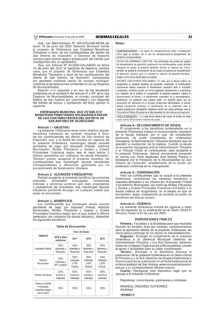 31NORMAS LEGALESDomingo 12 de julio de 2020El Peruano /
Que, con Memorándum Nº 145-2020-GM-MDSA de
fecha 19 de junio del 2020 Gerencia Municipal remite
el proyecto de Ordenanza que Establece Beneﬁcios
Tributarios a favor de los contribuyentes del distrito de
San Antonio de Huarochirí, a Gerencia de Asesoría
Jurídica para opinión legal y prosecución del trámite que
corresponde para su aprobación;
Que, con Informe Nº 64-2020-GAJ-MDSA de fecha
19 de junio del 2020 la Gerencia de Asesoría Jurídica
opina que el proyecto de Ordenanza que Establece
Beneﬁcios Tributarios a favor de los contribuyentes del
distrito de San Antonio, de Huarochirí, corresponde
ser aprobada mediante sesión de concejo municipal;
conforme a las atribuciones conferidas en la Ley Orgánica
de Municipalidades;
Estando a lo expuesto y en uso de las facultades
contenidas en el numeral 8 del artículo 9º y 40º de la Ley
Orgánica de Municipalidades, el concejo municipal del
Distrito de San Antonio por unanimidad y con dispensa
del trámite de lectura y aprobación del Acta, aprobó lo
siguiente:
ORDENANZA MUNICIPAL QUE ESTABLECE
BENEFICIOS TRIBUTARIOS SOLIDARIOS A FAVOR
DE LOS CONTRIBUYENTES DEL DISTRITO DE
SAN ANTONIO DE HUAROCHIRÍ
Artículo 1.- OBJETIVO
La presente Ordenanza tiene como objetivo regular
beneﬁcios tributarios de carácter temporal a favor
de los contribuyentes del distrito de San Antonio de
Huarochirí que, a la fecha de entrada en vigencia de
la presente Ordenanza, mantengan deuda vencida
pendiente de pago por Impuesto Predial, Arbitrios
Municipales, Multas Tributarias y Gastos y Costas
Procesales Coactivos según sea el caso (estos 2
últimos generados por cobranza de deuda tributaria).
También podrán acogerse al presente beneﬁcio los
contribuyentes que mantengan deudas pendientes
correspondientes a diferencias generadas por un
procedimiento de ﬁscalización tributaria.
Artículo 2.- ALCANCES Y REQUISITOS
Podrán acogerse al presente beneﬁcio las personas
naturales, sociedades conyugales, sucesiones
indivisas y personas jurídicas que sean propietarias
o poseedoras de inmuebles, que mantengan deudas
tributarias pendiente de pago, en cualquier estado que
estas se encuentren.
Artículo 3.- BENEFICIOS
Los contribuyentes que mantengan deuda vencida
pendiente de pago por Impuesto Predial, Arbitrios
Municipales, Multas Tributarias y Gastos y Costas
Procesales Coactivos según sea el caso (estos 2 últimos
generados por cobranza de deuda tributaria), obtendrán
los siguientes beneﬁcios:
Tabla de Descuentos
TRIBUTO
Años de Deuda
2016 y años
anteriores
2017 2018 2019
Impuesto Predial
100%
Intereses y
Reajustes
100%
Intereses y
Reajustes
100%
Intereses y
Reajustes
100%
Intereses y
Reajustes
Arbitrios
Municipales
100%
Intereses y
90% Insoluto
100%
Intereses
y 70%
Insoluto
100%
Intereses
y 50%
Insoluto
100%
Intereses
y 30%
Insoluto
Multas Tributarias
100%
Insoluto e
Intereses
100%
Insoluto e
Intereses
100%
Insoluto e
Intereses
100%
Insoluto e
Intereses
Gastos y Costas
Procesales
Coactivos (según
sea el caso)
100% 100% 100% 100%
Notas:
COMPENSACIONES.- Los casos de compensaciones serán considerados
como pago al contado, por lo que les corresponderá el otorgamiento del
beneﬁcio correspondiente.
DEUDA EN COBRANZA COACTIVA.- Se condonarán las costas y/o gastos
de procedimiento de ejecución coactiva de los contribuyentes cuyas deudas
tributarias se acojan al presente beneﬁcio durante la vigencia del mismo;
también se señala la condonación de las costas y/o gastos del procedimiento
de ejecución coactiva, que a la entrada en vigencia del presente beneﬁcio,
tengan como única deuda tales conceptos.
VALORES CON ESTADO RECLAMADO.- En caso que la deuda materia de
acogimiento al presente beneﬁcio se encuentre reclamada, el contribuyente
previamente deberá presentar el desistimiento respectivo ante la autoridad
competente, mediante escrito con ﬁrma legalizada notarialmente o autenticada
por fedatario de la entidad. El acogimiento al presente beneﬁcio, implica el
reconocimiento de deuda y el desistimiento automático de la reconsideración,
reclamación y/o apelación que pudiera existir. En aquellos casos que se
encuentren con demanda en un proceso contencioso administrativo, el deudor
deberá previamente presentar, el desistimiento de su pretensión ante el
órgano jurisdiccional competente, debiendo remitir una copia certiﬁcada ante la
Procuraduría Pública Municipal de la Municipalidad de SanAntonio de Huarochirí.
FRACCIONAMIENTO.- La cuota inicial deberá ser mayor al monto de cada
cuota, siendo 36 el número máximo de cuotas.
Artículo 4.- RECONOCIMIENTO DE DEUDA
El acogimiento a los beneﬁcios contemplados en la
presente Ordenanza implica el reconocimiento voluntario
de la deuda tributaria, por lo que, de considerarlo
pertinente, de existir expedientes de reclamación
vinculados, la Administración Tributaria declarará que ha
operado la sustracción de la materia. Cuando la deuda
se encuentre impugnada ante la Administración Tributaria
o el Tribunal Fiscal, el contribuyente, para acogerse a
la presente Ordenanza, deberá previamente presentar
un escrito con ﬁrma legalizada ante Notario Público o
fedateada por el Fedatario de la Municipalidad de San
Antonio de Huarochirí, desistiéndose de la acción y/o
pretensión contenida en su impugnación.
Artículo 5.- CONDONACIÓN
Para los contribuyentes que se acojan a la presente
Ordenanza, condónense los intereses moratorios y
reajustes aplicables a los tributos por el Impuesto Predial
y los Arbitrios Municipales, así como las Multas Tributarias
y Gastos y Costas Procesales Coactivos vinculados a la
deuda materia de acogimiento, en el estado en que se
encuentren, según corresponda de acuerdo al cuadro de
beneﬁcios del artículo tercero.
Artículo 6.- VIGENCIA
La presente Ordenanza entrará en vigencia a partir
del día siguiente de su publicación en el Diario Oﬁcial El
Peruano, hasta el 31 de julio del 2020.
DISPOSICIONES FINALES
Primera.- Facúltese a la Alcaldesa para que mediante
Decreto de Alcaldía dicte las medidas complementarias
para la aplicación debida de la presente Ordenanza, así
como para la prórroga de los plazos en ella establecidos.
Segunda.- Encargar el cumplimiento de la presente
Ordenanza a la Gerencia Municipal Gerencia de
Administración Tributaria, y sus Sub Gerencias, debiendo
todas las Unidades Orgánicas de la Municipalidad, prestar
el apoyo y facilidades para su cabal cumplimiento.
Tercera.- Encargar a la Secretaría General la
publicación de la presente Ordenanza en el Diario Oﬁcial
El Peruano y a la Sub Gerencia de Imagen Institucional y
Comunicaciones la publicación en el Portal Institucional de
la Municipalidad de San Antonio www.munisanantoniohri.
gob.pe y su correspondiente difusión masiva.
Cuarta.- Deróguese todo dispositivo legal que se
oponga a la presente Ordenanza.
Regístrese, comuníquese, publíquese y cúmplase.
MARISOL ORDOÑEZ GUTIERREZ
Alcaldesa
1870601-1
 