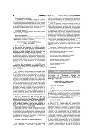 4 NORMAS LEGALES Domingo 12 de julio de 2020 / El Peruano
Artículo 5. Financiamiento
Lo establecido en el presente Decreto de Urgencia
se ﬁnancia con cargo a los recursos a los que se reﬁere
el artículo 53 del Decreto Legislativo N° 1440, Decreto
Legislativo del Sistema Nacional de Presupuesto Público,
y con cargo a los recursos del presupuesto institucional
de las entidades involucradas, sin demandar recursos
adicionales al Tesoro Público, según corresponda.
Artículo 6. Vigencia
El presente Decreto de Urgencia tiene vigencia hasta
el 31 de diciembre de 2020.
Artículo 7. Refrendo
El presente Decreto de Urgencia es refrendado por el
Presidente del Consejo de Ministros, el Ministro de Salud
y la Ministra de Economía y Finanzas.
DISPOSICIONES COMPLEMENTARIAS
MODIFICATORIAS
Primera. Modiﬁcación del numeral 29.3 del artículo
29 del Decreto de Urgencia Nº 029-2020, Decreto
de Urgencia que dicta medidas complementarias
destinadas al ﬁnanciamiento de la micro y pequeña
empresa y otras medidas para la reducción del
impacto del COVID-19 en la economía peruana
Modifícase el numeral 29.3 del artículo 29 del Decreto
de Urgencia Nº 029-2020, Decreto de Urgencia que dictan
medidas complementarias destinadas al ﬁnanciamiento
de la micro y pequeña empresa y otras medidas para
la reducción del impacto del COVID-19 en la economía
peruana, el cual queda redactado en los siguientes
términos:
“Artículo 29. Autorización al PRONATEL para
transferir al MINSA equipos informáticos para la
prevención y atención de la emergencia producida
por el COVID-19
(…)
29.3 PRONATEL deberá entregar en los lugares que el
MINSA indique cada una de las tabletas con un dispositivo
de internet activo con un mínimo de ancho de banda de
6 GB durante el plazo de vigencia de la emergencia
sanitaria declarada mediante Decreto Supremo N° 008-
2020-SA, prorrogada por Decreto Supremo Nº 020-2020-
SA, para lo cual realizará, con cargo a su presupuesto
institucional, contrataciones de bienes y servicios que
resulten necesarias. Las contrataciones que, para cumplir
con la entrega oportuna de las tabletas, se realicen
en el marco del literal b) del artículo 27 del texto único
Ordenado de la Ley Nº 30225, Ley de Contrataciones
del Estado, aprobado mediante el Decreto Supremo Nº
082-2019-EF, y el artículo 100 del Reglamento de la Ley
de Contrataciones del Estado, aprobado mediante el
Decreto Supremo Nº 344-2018-EF, se regularizarán en un
plazo máximo de treinta (30) días hábiles, cuyo inicio se
computa de acuerdo a lo previsto en el citado reglamento.”
Segunda. Modiﬁcación del numeral 2.4 del
artículo 2 del Decreto de Urgencia N° 025-2020,
Decreto de Urgencia que dicta medidas urgentes y
excepcionales destinadas a reforzar el Sistema de
Vigilancia y Respuesta Sanitaria frente al COVID-19
en el territorio nacional, incorporado mediante la
Segunda Disposición Complementaria Modiﬁcatoria
del Decreto de Urgencia N° 035-2020
Modifícase el numeral 2.4 del artículo 2 del Decreto
de Urgencia N° 025-2020, Decreto de Urgencia que dicta
medidas urgentes y excepcionales destinadas a reforzar
el Sistema de Vigilancia y Respuesta Sanitaria frente al
COVID-19 en el territorio nacional, incorporado mediante
la Segunda Disposición Complementaria Modiﬁcatoria
del Decreto de Urgencia N° 035-2020, el cual queda
redactado en los siguientes términos:
“Artículo 2.- Rectoría del Ministerio de Salud
(…)
2.4. Dispóngase que el Comando de Operaciones,
creado mediante Resolución Ministerial Nº
155-2020-MINSA, es la máxima autoridad operativa a
nivel nacional en materia de implementación, ejecución,
control y evaluación del proceso de atención de los casos
de COVID-19.
Todas las entidades públicas de los tres niveles de
gobierno, privadas y mixtas sanitarias del territorio nacional
acatan las disposiciones operativas que dicte el citado
Comando de Operaciones, en el ámbito de su intervención
y en el marco de sus funciones y responsabilidades
en materia de atención clínica de pacientes UCI;
aprovisionamiento de recursos estratégicos; información
gerencial e investigación clínica; informatización de los
procesos APPS; supervisión, monitoreo y evaluación;
movilización de recursos, a ﬁn de asegurar la continuidad
de la atención y el servicio de pacientes COVID-19; y,
otras materias vinculadas a la emergencia sanitaria por
COVID-19, que le asigne el Despacho Ministerial”.
Asimismo, tales entidades remitirán al Comando de
Operaciones toda la información requerida de manera
inmediata, para el desarrollo de las funciones antes
señaladas”
Dado en la Casa de Gobierno, en Lima, a los once
días del mes de julio del año dos mil veinte.
MARTÍN ALBERTO VIZCARRA CORNEJO
Presidente de la República
VICENTE ANTONIO ZEBALLOS SALINAS
Presidente del Consejo de Ministros
MARÍA ANTONIETA ALVA LUPERDI
Ministra de Economía y Finanzas
VÍCTOR ZAMORA MESÍA
Ministro de Salud
1870817-1
AGRICULTURA Y RIEGO
Aprueban el “Segundo listado de
Actividades de Mantenimiento de Canales
de Riego y Drenes”
RESOLUCIÓN VICEMINISTERIAL
0008-2020-MINAGRI-DVDIAR
Lima, 10 de julio de 2020
VISTOS:
El Memorando N° 336-2020-MINAGRI-DVDIAR/
DGIAR-DG de la Dirección General de Infraestructura
Agraria y Riego, sobre aprobación del “Segundo listado
de Actividades de Mantenimiento de Canales de Riego y
Drenes”, y el Informe Legal N°476-2020- MINAGRI/OGAJ
de la Oﬁcina General de Asesoría Jurídica; y,
CONSIDERANDO:
Que, mediante la Ley 31015, Ley que autoriza
la Ejecución de Intervenciones en Infraestructura
Social Básica, Productiva y Natural, mediante núcleos
ejecutores, se autorizó a ministerios, organismos públicos
ejecutores, gobiernos regionales y gobiernos locales
para que, en el marco de sus competencias, ejecuten
intervenciones en infraestructura social básica, productiva
y natural o de mantenimiento de las mismas, que
contribuyan efectivamente al cierre de brechas orientadas
a reducir la pobreza y extrema pobreza en el ámbito rural
y periurbano, incluyendo a las comunidades afectadas
por terrorismo, bajo modalidad de núcleos ejecutores.
De conformidad con el artículo 2 de la citada Ley, uno
de sus Principios Generales, es el de la participación
comunitaria durante todo el proceso de ejecución de las
intervenciones en infraestructura social básica, productiva
y natural o mantenimiento de las mismas, a través de
núcleos ejecutores dirigidos a atender las necesidades
 