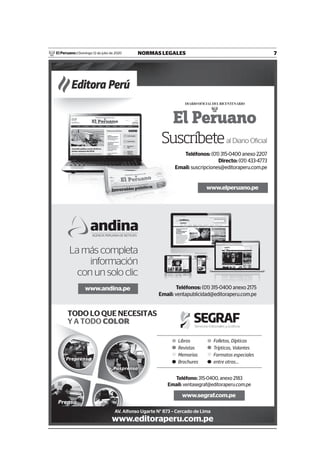 7NORMAS LEGALESDomingo 12 de julio de 2020El Peruano /
www.elperuano.pe
Suscríbeteal Diario Oficial
Teléfonos: (01) 315-0400 anexo 2207
Directo: (01) 433-4773
Email: suscripciones@editoraperu.com.pe
www.segraf.com.pe
Editora Perú
AV. Alfonso Ugarte N° 873 – Cercado de Lima
www.editoraperu.com.pe
www.andina.pe
La más completa
información
con un solo clic
Teléfonos: (01) 315-0400 anexo 2175
Email: ventapublicidad@editoraperu.com.pe
Teléfono: 315-0400, anexo 2183
Email: ventasegraf@editoraperu.com.pe
Libros
Revistas
Memorias
Brochures
Folletos, Dípticos
Trípticos, Volantes
Formatos especiales
entre otros...
 