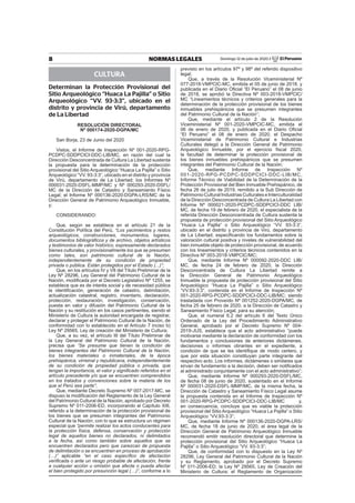 8 NORMAS LEGALES Domingo 12 de julio de 2020 / El Peruano
CULTURA
Determinan la Protección Provisional del
Sitio Arqueológico “Huaca La Pajilla” o Sitio
Arqueológico “VV. 93-3:3”, ubicado en el
distrito y provincia de Virú, departamento
de La Libertad
RESOLUCIÓN DIRECTORAL
Nº 000174-2020-DGPA/MC
San Borja, 23 de Junio del 2020
Vistos, el Informe de Inspección Nº 001-2020-RPG-
PCDPC-SDDPCICI-DDC-LIB/MC, en razón del cual la
Dirección Desconcentrada de Cultura La Libertad sustenta
la propuesta para la determinación de la protección
provisional del Sitio Arqueológico “Huaca La Pajilla” o Sitio
Arqueológico “VV. 93-3:3”, ubicado en el distrito y provincia
de Virú, departamento de La Libertad; los Informes Nº
000031-2020-DSFL-MMP/MC y Nº 000293-2020-DSFL/
MC de la Dirección de Catastro y Saneamiento Físico
Legal; el Informe Nº 000136-2020-DGPA-LRS/MC de la
Dirección General de Patrimonio Arqueológico Inmueble,
y;
CONSIDERANDO:
Que, según se establece en el artículo 21 de la
Constitución Política del Perú, “Los yacimientos y restos
arqueológicos, construcciones, monumentos, lugares,
documentos bibliográﬁcos y de archivo, objetos artísticos
y testimonios de valor histórico, expresamente declarados
bienes culturales, y provisionalmente los que se presumen
como tales, son patrimonio cultural de la Nación,
independientemente de su condición de propiedad
privada o pública. Están protegidos por el Estado (...)”;
Que, en los artículos IV y VII del Título Preliminar de la
Ley Nº 28296, Ley General del Patrimonio Cultural de la
Nación, modiﬁcada por el Decreto Legislativo Nº 1255, se
establece que es de interés social y de necesidad pública
la identiﬁcación, generación de catastro, delimitación,
actualización catastral, registro, inventario, declaración,
protección, restauración, investigación, conservación,
puesta en valor y difusión del Patrimonio Cultural de la
Nación y su restitución en los casos pertinentes, siendo el
Ministerio de Cultura la autoridad encargada de registrar,
declarar y proteger el Patrimonio Cultural de la Nación, de
conformidad con lo establecido en el Artículo 7 inciso b)
Ley Nº 29565, Ley de creación del Ministerio de Cultura;
Que, a su vez, el artículo III del Título Preliminar de
la Ley General del Patrimonio Cultural de la Nación,
precisa que “Se presume que tienen la condición de
bienes integrantes del Patrimonio Cultural de la Nación,
los bienes materiales o inmateriales, de la época
prehispánica, virreinal y republicana, independientemente
de su condición de propiedad pública o privada, que
tengan la importancia, el valor y signiﬁcado referidos en el
artículo precedente y/o que se encuentren comprendidos
en los tratados y convenciones sobre la materia de los
que el Perú sea parte”;
Que, mediante Decreto Supremo Nº 007-2017-MC, se
dispuso la modiﬁcación del Reglamento de la Ley General
del Patrimonio Cultural de la Nación, aprobado por Decreto
Supremo Nº 011-2006-ED, incorporando el Capítulo XIII,
referido a la determinación de la protección provisional de
los bienes que se presumen integrantes del Patrimonio
Cultural de la Nación; con lo que se estructura un régimen
especial que “permite realizar los actos conducentes para
la protección física, defensa, conservación y protección
legal de aquellos bienes no declarados, ni delimitados
a la fecha, así como también sobre aquellos que se
encuentren declarados pero que carezcan de propuesta
de delimitación o se encuentren en proceso de aprobación
(…)” aplicable “en el caso especíﬁco de afectación
veriﬁcada o ante un riesgo probable de afectación, frente
a cualquier acción u omisión que afecte o pueda afectar
el bien protegido por presunción legal (…)”, conforme a lo
previsto en los artículos 97º y 98º del referido dispositivo
legal;
Que, a través de la Resolución Viceministerial Nº
077-2018-VMPCIC-MC, emitida el 05 de junio de 2018, y
publicada en el Diario Oﬁcial “El Peruano” el 08 de junio
de 2018, se aprobó la Directiva Nº 003-2018-VMPCIC/
MC “Lineamientos técnicos y criterios generales para la
determinación de la protección provisional de los bienes
inmuebles prehispánicos que se presumen integrantes
del Patrimonio Cultural de la Nación”;
Que, mediante el artículo 2 de la Resolución
Viceministerial Nº 001-2020-VMPCIC-MC, emitida el
06 de enero de 2020, y publicada en el Diario Oﬁcial
“El Peruano” el 08 de enero de 2020, el Despacho
Viceministerial de Patrimonio Cultural e Industrias
Culturales delegó a la Dirección General de Patrimonio
Arqueológico Inmueble, por el ejercicio ﬁscal 2020,
la facultad de determinar la protección provisional de
los bienes inmuebles prehispánicos que se presumen
integrantes del Patrimonio Cultural de la Nación;
Que, mediante Informe de Inspección Nº
001-2020-RPG-PCDPC-SDDPCICI-DDC-LIB/MC,
Informe Técnico de Viabilidad de la Determinación de la
Protección Provisional del Bien Inmueble Prehispánico, de
fecha 26 de julio de 2019, remitido a la Sub Dirección de
Patrimonio Cultural Industrias Culturales e Interculturalidad
de la Dirección Desconcentrada de Cultura La Libertad con
Informe Nº 000021-2020-PCDPC-SDDPCICI-DDC LIB/
MC, de fecha 19 de febrero de 2020, el especialista de la
referida Dirección Desconcentrada de Cultura sustenta la
propuesta de protección provisional del Sitio Arqueológico
“Huaca La Pajilla” o Sitio Arqueológico “VV. 93-3:3”,
ubicado en el distrito y provincia de Virú, departamento
de La Libertad; especiﬁcando los fundamentos sobre la
valoración cultural positiva y niveles de vulnerabilidad del
bien inmueble objeto de protección provisional, de acuerdo
con los lineamientos y criterios técnicos contenidos en la
Directiva Nº 003-2018-VMPCIC/MC;
Que, mediante Informe Nº 000092-2020-DDC LIB/
MC, de fecha 24 de febrero de 2020, la Dirección
Desconcentrada de Cultura La Libertad remite a
la Dirección General de Patrimonio Arqueológico
Inmueble la propuesta de protección provisional del Sitio
Arqueológico “Huaca La Pajilla” o Sitio Arqueológico
“VV.93-3:3”, contenida en el Informe de Inspección Nº
001-2020-RPG-PCDPC-SDDPCICI-DDC-LIB/MC; siendo
trasladada con Proveído Nº 001252-2020-DGPA/MC, de
fecha 25 de febrero de 2020, a la Dirección de Catastro y
Saneamiento Físico Legal, para su atención;
Que, el numeral 6.2 del artículo 6 del Texto Único
Ordenado de la Ley del Procedimiento Administrativo
General, aprobado por el Decreto Supremo Nº 004-
2019-JUS, establece que el acto administrativo “puede
motivarse mediante la declaración de conformidad con los
fundamentos y conclusiones de anteriores dictámenes,
decisiones o informes obrantes en el expediente, a
condición de que se les identiﬁque de modo certero, y
que por esta situación constituyan parte integrante del
respectivo acto. Los informes, dictámenes o similares que
sirvan de fundamento a la decisión, deben ser notiﬁcados
al administrado conjuntamente con el acto administrativo”;
Que, mediante Informe Nº 000293-2020-DSFL/MC,
de fecha 08 de junio de 2020, sustentado en el Informe
Nº 000031-2020-DSFL-MMP/MC, de la misma fecha, la
Dirección de Catastro y Saneamiento Físico Legal asume
la propuesta contenida en el Informe de Inspección Nº
001-2020-RPG-PCDPC-SDDPCICI-DDC-LIB/MC y,
en consecuencia, concluye que es viable la protección
provisional del Sitio Arqueológico “Huaca La Pajilla” o Sitio
Arqueológico “VV.93-3:3”;
Que, mediante Informe Nº 000136-2020-DGPA-LRS/
MC, de fecha 18 de junio de 2020, el área legal de la
Dirección General de Patrimonio Arqueológico Inmueble
recomendó emitir resolución directoral que determine la
protección provisional del Sitio Arqueológico “Huaca La
Pajilla” o Sitio Arqueológico “VV. 93-3:3”;
Que, de conformidad con lo dispuesto en la Ley Nº
28296, Ley General del Patrimonio Cultural de la Nación
y su Reglamento, aprobado por el Decreto Supremo
Nº 011-2006-ED; la Ley Nº 29565, Ley de Creación del
Ministerio de Cultura; el Reglamento de Organización
 