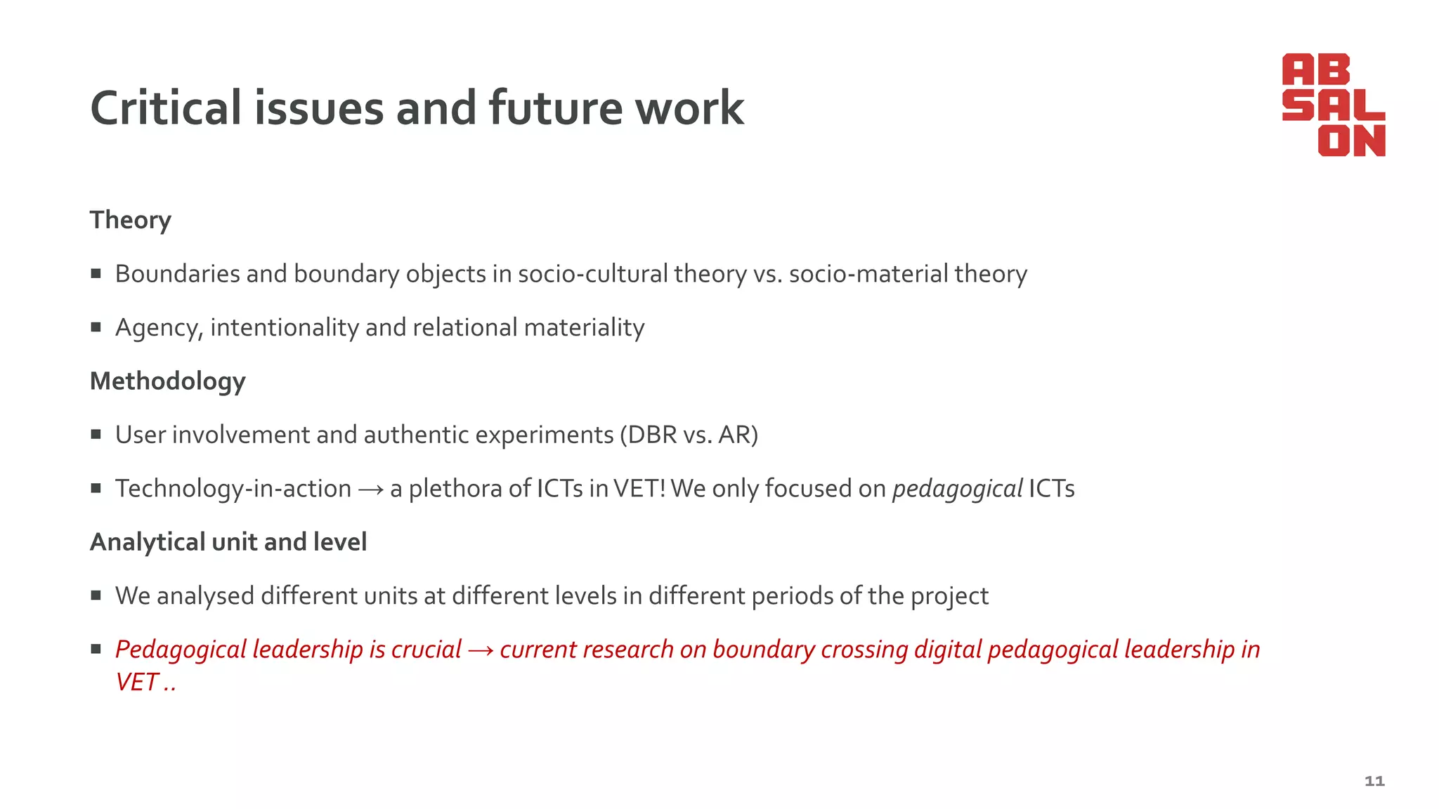 Critical issues and future work
Theory
 Boundaries and boundary objects in socio-cultural theory vs. socio-material theory
 Agency, intentionality and relational materiality
Methodology
 User involvement and authentic experiments (DBR vs. AR)
 Technology-in-action → a plethora of ICTs inVET!We only focused on pedagogical ICTs
Analytical unit and level
 We analysed different units at different levels in different periods of the project
 Pedagogical leadership is crucial → current research on boundary crossing digital pedagogical leadership in
VET ..
11
 