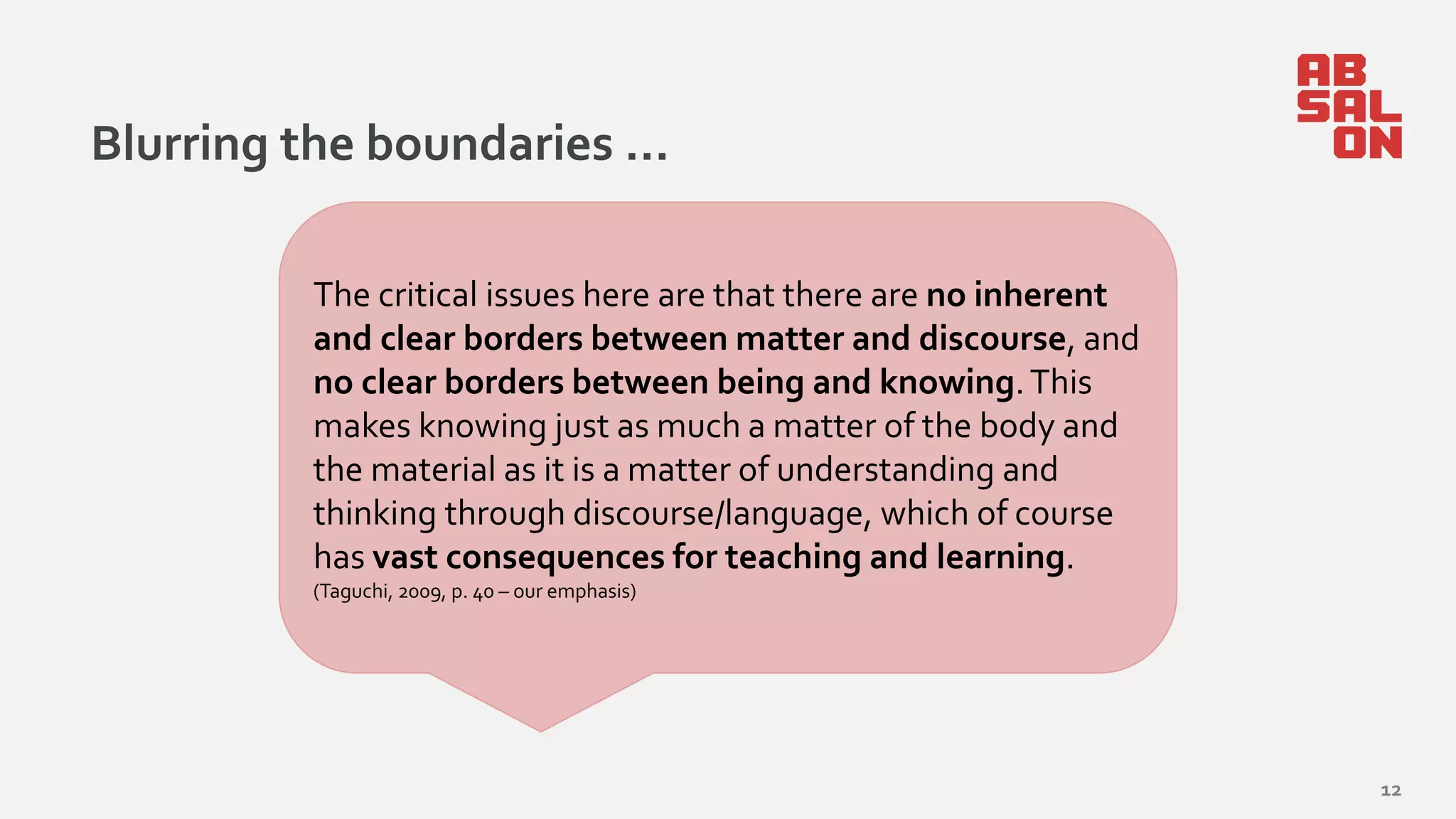 Blurring the boundaries …
12
The critical issues here are that there are no inherent
and clear borders between matter and discourse, and
no clear borders between being and knowing.This
makes knowing just as much a matter of the body and
the material as it is a matter of understanding and
thinking through discourse/language, which of course
has vast consequences for teaching and learning.
(Taguchi, 2009, p. 40 – our emphasis)
 