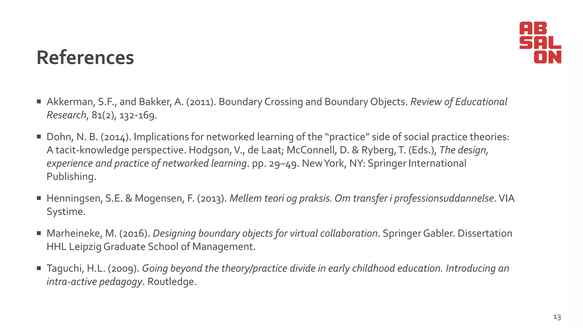 References
 Akkerman, S.F., and Bakker, A. (2011). Boundary Crossing and Boundary Objects. Review of Educational
Research, 81(2), 132-169.
 Dohn, N. B. (2014). Implications for networked learning of the “practice” side of social practice theories:
A tacit-knowledge perspective. Hodgson,V., de Laat; McConnell, D. & Ryberg,T. (Eds.), The design,
experience and practice of networked learning. pp. 29–49. NewYork, NY: Springer International
Publishing.
 Henningsen, S.E. & Mogensen, F. (2013). Mellem teori og praksis.Om transfer i professionsuddannelse.VIA
Systime.
 Marheineke, M. (2016). Designing boundary objects for virtual collaboration. SpringerGabler. Dissertation
HHL Leipzig Graduate School of Management.
 Taguchi, H.L. (2009). Going beyond the theory/practice divide in early childhood education. Introducing an
intra-active pedagogy. Routledge.
13
 