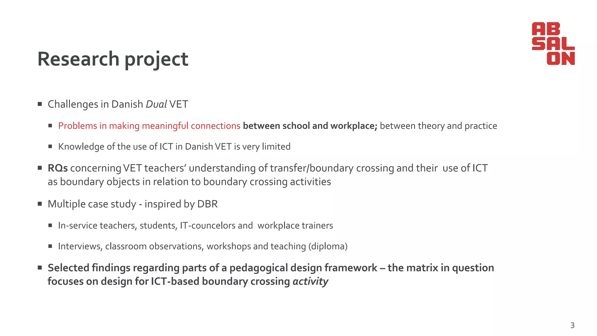 Research project
 Challenges in Danish Dual VET
 Problems in making meaningful connections between school and workplace; between theory and practice
 Knowledge of the use of ICT in Danish VET is very limited
 RQs concerningVET teachers’ understanding of transfer/boundary crossing and their use of ICT
as boundary objects in relation to boundary crossing activities
 Multiple case study - inspired by DBR
 In-service teachers, students, IT-councelors and workplace trainers
 Interviews, classroom observations, workshops and teaching (diploma)
 Selected findings regarding parts of a pedagogical design framework – the matrix in question
focuses on design for ICT-based boundary crossing activity
3
 