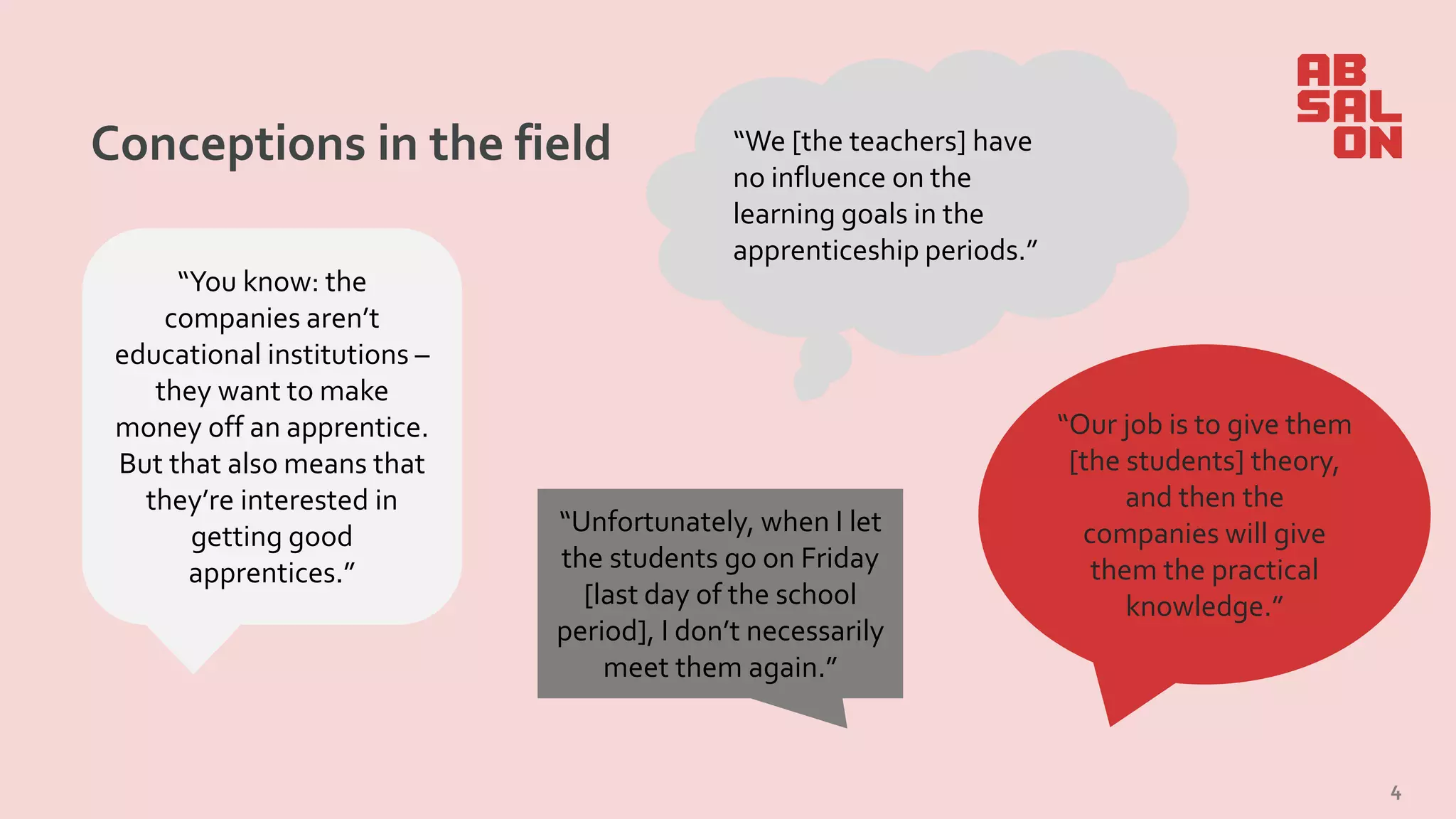 Conceptions in the field
4
“Our job is to give them
[the students] theory,
and then the
companies will give
them the practical
knowledge.”
“You know: the
companies aren’t
educational institutions –
they want to make
money off an apprentice.
But that also means that
they’re interested in
getting good
apprentices.”
“We [the teachers] have
no influence on the
learning goals in the
apprenticeship periods.”
“Unfortunately, when I let
the students go on Friday
[last day of the school
period], I don’t necessarily
meet them again.”
 