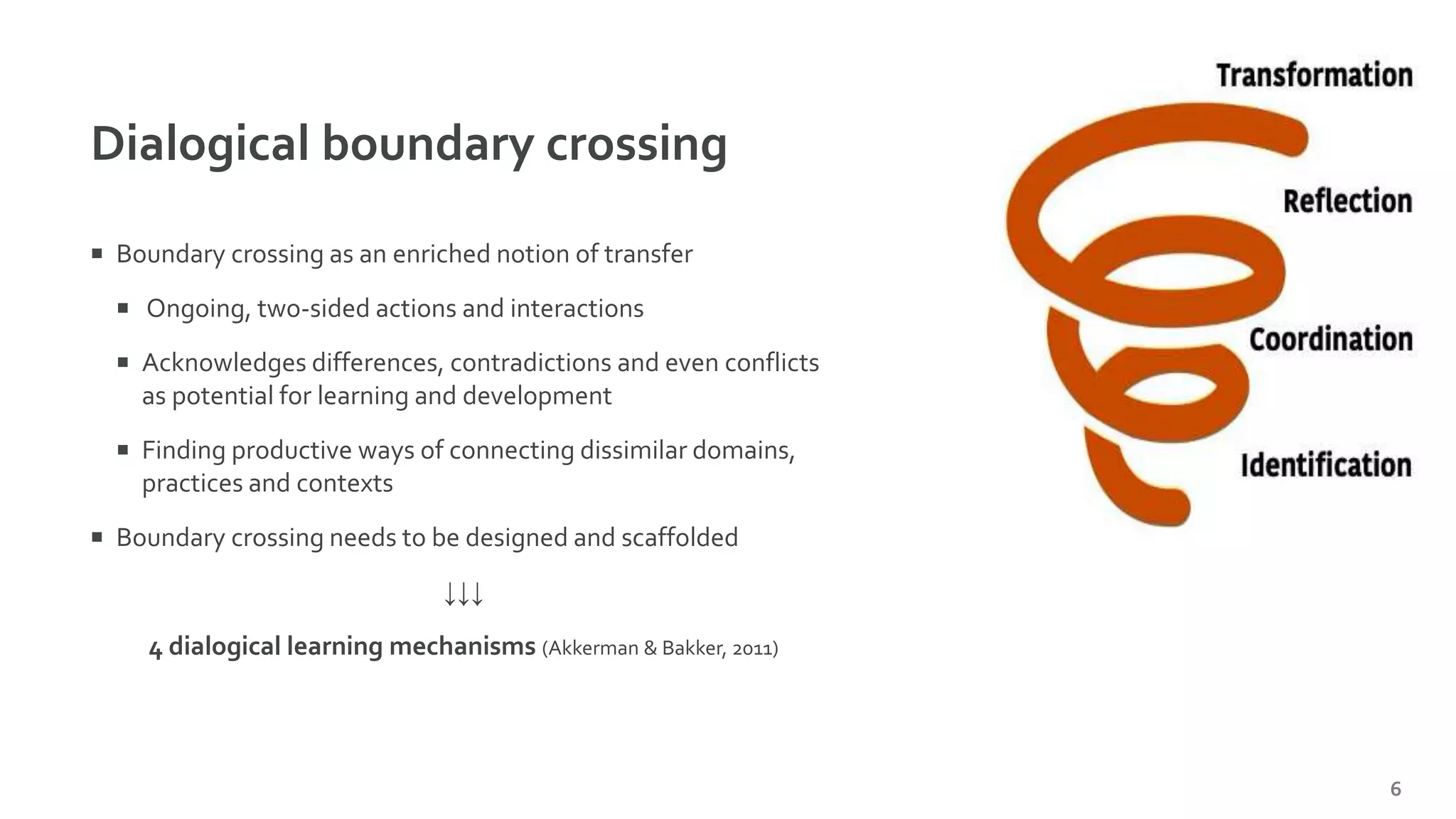 Dialogical boundary crossing
6
 Boundary crossing as an enriched notion of transfer
 Ongoing, two-sided actions and interactions
 Acknowledges differences, contradictions and even conflicts
as potential for learning and development
 Finding productive ways of connecting dissimilar domains,
practices and contexts
 Boundary crossing needs to be designed and scaffolded
↓↓↓
4 dialogical learning mechanisms (Akkerman & Bakker, 2011)
 