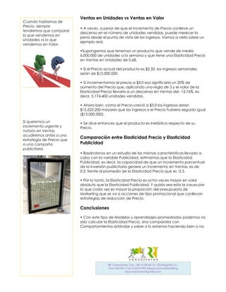 Ventas en Unidades vs Ventas en Valor
Cuando hablamos de
Precio, siempre
                           • A veces, a pesar de que el incremento de Precio conlleve un
tendremos que comparar
                           descenso en el número de unidades vendidas, puede merecer la
lo que vendemos en
                           pena desde el punto de vista de los ingresos. Vamos a verlo sobre un
Unidades vs lo que
                           ejemplo real.
vendemos en Valor.
                           •Supongamos que tenemos un producto que vende de media
                           6.000.000 de unidades a la semana y que tiene una Elasticidad Precio
                           en Ventas en Unidades de 0,68.

                           • Si el Precio actual del producto es $2,50, los ingresos semanales
                           serán de $15.000.000.

                           • Si incrementamos el precio a $3,0 eso significaría un 20% de
                           aumento del Precio que, aplicando una regla de 3 y el valor de la
                           Elasticidad Precio llevaría a un descenso en Ventas del -13,76%, es
                           decir, 5.174.400 unidades vendidas.

                           • Ahora bien, como el Precio creció a $3,0 los ingresos serían
                           $15.523.200 mayores que los ingresos si el Precio hubiera seguido igual
                           ($15.000.000).

Si queremos un             • Se dice entonces que el producto es inelástico respecto de su
incremento urgente y       Precio.
notorio en Ventas
acudiremos antes a una
                           Comparación entre Elasticidad Precio y Elasticidad
estrategia de Precio que
a una campaña              Publicidad
publicitaria.
                           • Basándonos en un estudio de las mismas características llevado a
                           cabo con la variable Publicidad, estimamos que la Elasticidad
                           Publicidad, es decir, la capacidad de que un incremento porcentual
                           de la inversión publicitaria genere un incremento en Ventas, es de
                           0,2; frente al promedio de la Elasticidad Precio que es -2,5.

                           • Por lo tanto, la Elasticidad Precio es ocho veces mayor en valor
                           absoluto que la Elasticidad Publicidad. Y quizás sea esta la causa por
                           la que cada vez es mayor la proporción del presupuesto de
                           Marketing que se va a acciones de tipo promocional que conllevan
                           estrategias de reducción de Precio.

                           Conclusiones

                           • Con este tipo de Modelos y aprendizajes promediados podemos no
                           sólo calcular la Elasticidad Precio, sino compararla con
                           Comportamientos estándar y saber si lo estamos haciendo bien o no.
 