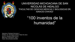 UNIVERSIDAD MICHOACANA DE SAN
NICOLÁS DE HIDALGO
“FACULTAD DE CIENCIAS MEDICAS Y BIOLOGICAS DR.
IGNACIO CHAVEZ”
“100 inventos de la
humanidad”
Asignatura: Patología Quirúrgica 1
Profesor: Dr. Domínguez Chávez Felipe De Jesús
Alumno: Giovanni Arzate Garcia
Matrícula: 2132723j No. Lista: 2
Fecha: 30 de Octubre del 2023
1
 