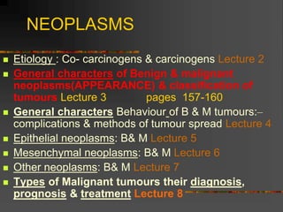 NEOPLASMS
 Etiology : Co- carcinogens & carcinogens Lecture 2
 General characters of Benign & malignant
neoplasms(APPEARANCE) & classification of
tumours Lecture 3 pages 157-160
 General characters Behaviour of B & M tumours:–
complications & methods of tumour spread Lecture 4
 Epithelial neoplasms: B& M Lecture 5
 Mesenchymal neoplasms: B& M Lecture 6
 Other neoplasms: B& M Lecture 7
 Types of Malignant tumours their diagnosis,
prognosis & treatment Lecture 8
 