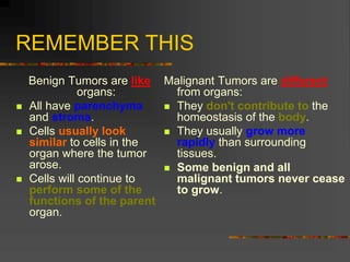 REMEMBER THIS
Benign Tumors are like
organs:
 All have parenchyma
and stroma.
 Cells usually look
similar to cells in the
organ where the tumor
arose.
 Cells will continue to
perform some of the
functions of the parent
organ.
Malignant Tumors are different
from organs:
 They don't contribute to the
homeostasis of the body.
 They usually grow more
rapidly than surrounding
tissues.
 Some benign and all
malignant tumors never cease
to grow.
 