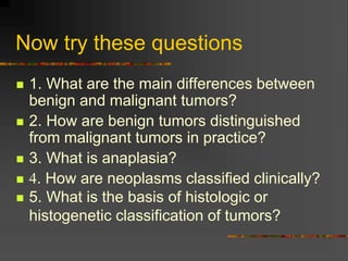 Now try these questions
 1. What are the main differences between
benign and malignant tumors?
 2. How are benign tumors distinguished
from malignant tumors in practice?
 3. What is anaplasia?
 4. How are neoplasms classified clinically?
 5. What is the basis of histologic or
histogenetic classification of tumors?
 