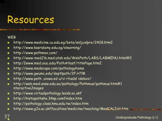 Resources
WEB
 http://www.medicine.cu.edu.eg/beta/enljcalpro/2428.htmI
 http://www.kasralainy.edu.eg/elearning/
 http://www.pathmax.com/
 http://www-medJib.med.utah.edu/WebPath/LABS/LABMENU.html#2
 http:/Iwww.med.uiuc.edu/PathAtlasf/titlePage.htmI
 http://www.medscape.com/pathologyhome
 http://www.gwumc.edu/deptlpath/2F.HTM
 http://www.path. uiowa.ed u/vi rtualsl idebox/
 http://web.med.unsw.edu.au/pathology/Pathmus/pathmus.htm#1
nteractiveJmages
 http://www.virtualpathology.leeds.ac.ukf
 http://histopathsho.34sp.comfindex.htm
 http://pathology.class.kmu.edu.tw/index.htm
 http://www.gJa.ac.ukffaculties/medicine/teaching/MedCALIist.htm

Undergraduate Pathology (L1)
37
 