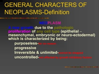 GENERAL CHARACTERS OF
NEOPLASMS-Definition
NEOPLASM
A new growth due to the pathologic
proliferation of any cell type (epithelial –
mesenchymal, embryonic or neuro-ectodermal)
which is characterized by being:
purposeless-for no reason
progressive
Irreversible & unlimited-cannot be stopped
uncontrolled-not affected by growth inhibitory factors
 