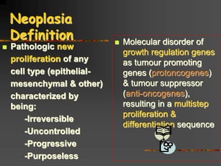 Neoplasia
Definition
 Pathologic new
proliferation of any
cell type (epithelial-
mesenchymal & other)
characterized by
being:
-Irreversible
-Uncontrolled
-Progressive
-Purposeless
 Molecular disorder of
growth regulation genes
as tumour promoting
genes (protoncogenes)
& tumour suppressor
(anti-oncogenes),
resulting in a multistep
proliferation &
differentiation sequence
 