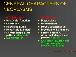 GENERAL CHARACTERS OF
NEOPLASMS
HYPERPLASIA
 Has useful function
 Controlled
 Known stimulus
 Reversible & limited
 Normal shape & cell
pattern (identical)
 NO CAPSULE
NEOPLASIA
 Purposeless
 Uncontrolled
 Mostly spontaneous
 Irreversible & unlimited
 Forms a mass +/-
Abnormal shape & cell
pattern (similar)
 CAPSULATED BENIGN
T. Non capsulated
invasive malignant
 