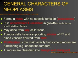 GENERAL CHARACTERS OF
NEOPLASMS
 Forms a mass with no specific function (purposeless)
 It is uncontrolled & unlimited in growth-not affected by
growth inhibitory factors
 May arise from any cell/ tissue
 Tumour cells have a supporting stroma of FT and
blood vessels derived from host
 Proliferation is the main activity but some tumours are
functioning e.g. endocrine tumours
 Tumours are classified into benign and malignant
 