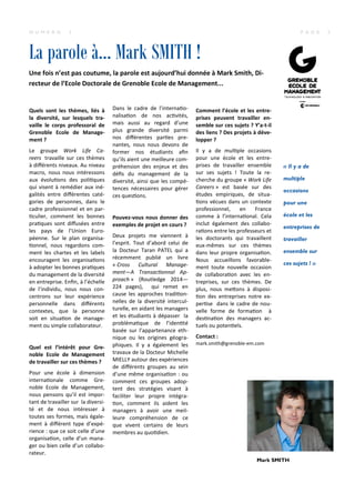 La parole à… Mark SMITH !
P A G E 3N U M E R O 3
Quels sont les thèmes, liés à
la diversité, sur lesquels tra-
vaille le corps professoral de
Grenoble Ecole de Manage-
ment ?
Le groupe Work Life Ca-
reers travaille sur ces thèmes
à diﬀérents niveaux. Au niveau
macro, nous nous intéressons
aux évolu ons des poli ques
qui visent à remédier aux iné-
galités entre diﬀérentes caté-
gories de personnes, dans le
cadre professionnel et en par-
culier, comment les bonnes
pra ques sont diﬀusées entre
les pays de l’Union Euro-
péenne. Sur le plan organisa-
onnel, nous regardons com-
ment les chartes et les labels
encouragent les organisa ons
à adopter les bonnes pra ques
du management de la diversité
en entreprise. Enﬁn, à l’échelle
de l’individu, nous nous con-
centrons sur leur expérience
personnelle dans diﬀérents
contextes, que la personne
soit en situa on de manage-
ment ou simple collaborateur.
Quel est l’intérêt pour Gre-
noble Ecole de Management
de travailler sur ces thèmes ?
Pour une école à dimension
interna onale comme Gre-
noble Ecole de Management,
nous pensons qu’il est impor-
tant de travailler sur la diversi-
té et de nous intéresser à
toutes ses formes, mais égale-
ment à diﬀérent type d’expé-
rience : que ce soit celle d’une
organisa on, celle d’un mana-
ger ou bien celle d’un collabo-
rateur.
Dans le cadre de l’interna o-
nalisa on de nos ac vités,
mais aussi au regard d’une
plus grande diversité parmi
nos diﬀérentes par es pre-
nantes, nous nous devons de
former nos étudiants aﬁn
qu’ils aient une meilleure com-
préhension des enjeux et des
déﬁs du management de la
diversité, ainsi que les compé-
tences nécessaires pour gérer
ces ques ons.
Pouvez-vous nous donner des
exemples de projet en cours ?
Deux projets me viennent à
l’esprit. Tout d’abord celui de
la Docteur Taran PATEL qui a
récemment publié un livre
« Cross Cultural Manage-
ment—A Transac onnal Ap-
proach » (Routledge 2014—
224 pages), qui remet en
cause les approches tradi on-
nelles de la diversité intercul-
turelle, en aidant les managers
et les étudiants à dépasser la
probléma que de l’iden té
basée sur l’appartenance eth-
nique ou les origines géogra-
phiques. Il y a également les
travaux de la Docteur Michelle
MIELLY autour des expériences
de diﬀérents groupes au sein
d’une même organisa on : ou
comment ces groupes adop-
tent des stratégies visant à
faciliter leur propre intégra-
on, comment ils aident les
managers à avoir une meil-
leure compréhension de ce
que vivent certains de leurs
membres au quo dien.
Comment l’école et les entre-
prises peuvent travailler en-
semble sur ces sujets ? Y’a-t-il
des liens ? Des projets à déve-
lopper ?
Il y a de mul ple occasions
pour une école et les entre-
prises de travailler ensemble
sur ses sujets ! Toute la re-
cherche du groupe « Work Life
Careers » est basée sur des
études empiriques, de situa-
ons vécues dans un contexte
professionnel, en France
comme à l’interna onal. Cela
inclut également des collabo-
ra ons entre les professeurs et
les doctorants qui travaillent
eux-mêmes sur ces thèmes
dans leur propre organisa on.
Nous accueillons favorable-
ment toute nouvelle occasion
de collabora on avec les en-
treprises, sur ces thèmes. De
plus, nous me+ons à disposi-
on des entreprises notre ex-
per se dans le cadre de nou-
velle forme de forma on à
des na on des managers ac-
tuels ou poten els.
Contact :
mark.smith@grenoble-em.com
Mark SMITH
« Il y a de
multiple
occasions
pour une
école et les
entreprises de
travailler
ensemble sur
ces sujets ! »
Une fois n’est pas coutume, la parole est aujourd’hui donnée à Mark Smith, Di-
recteur de l’Ecole Doctorale de Grenoble Ecole de Management...
 