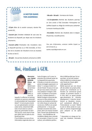 lycée d’origine, qu’il a pour la
première fois entendu parler de
ce disposi f de la poursuite
d’études en école de commerce,
jamais envisagée auparavant. Le
déclic ? « Lorsque j’ai fait la vi-
site de l’école ! Et puis je me suis
dit que nous avions 2 ans pour
nous préparer à intégrer ce0e
école, se préparer à tout point
de vue, y compris ﬁnancier ».
Mehdi souligne la diversité des
parcours et des ac vités qui
permet aux étudiants de décou-
vrir mille choses et surtout de
construire, d’aﬃner son projet
professionnel : « J’ai pu par
exemple rencontrer des entre-
prises, faire une mission humani-
taire, trouver plus facilement ma
césure… nous bénéﬁcions de
condi ons idéales pour concré -
ser nos projets. Et puis il y a une
culture, une ambiance par cu-
Rencontre
avec Mehdi
BENAZIB
(2ème an-
née) :
Mehdi vient
de terminer
sa 2ème
année à
GEM, au
cours de
laquelle il a eﬀectué un premier
semestre en parcours associa f :
il a été président de l’associa on
Aloha*. Il s’est ensuite orienté
sur une spécialisa on commer-
ciale/ vente, notamment B2B.
Cela s’inscrit dans la suite lo-
gique de sa forma on en DUT
Tech de CO, suivie avant d’inté-
grer GEM, dans le cadre du dis-
posi f post-bac.
C’est d’ailleurs au cours d’une
informa on organisée dans son
lière à GEM qui fait que l’on se
sent bien. Je suis très content
d’être à GEM et je remercie pour
cela l’école de m’avoir oﬀert
ce0e opportunité »
Mehdi poursuit par une césure
aﬁn de valider son projet profes-
sionnel qui s’orienterait sur la
fonc on de commercial grand
compte. Sa première mission, il
la fera dans un grand groupe
agro-alimentaire en business
development. Il cherche actuel-
lement sa deuxième mission,
qu’il souhaiterait eﬀectuer à
l’interna onal. La suite ? Mehdi
la voit en 3ème année et si pos-
sible en contrat d’appren ssage
pour préparer sa vie après
l’école.
* Associa on en charge de l’ac-
cueil des étudiants interna o-
naux.
- 08 août—18 août : Fermeture de l’école.
- 11-12 septembre : Rentrée des étudiants post-bac
en 1ère année à l’ESC Grenoble—Par cipa on de
Laë a Czapski au village de rentrée pour présenter
la mission handicap de GEM.
- 01 octobre : Rentrée des étudiants dans le disposi-
f post-bac, nouvelle promo.
Pour plus d’informa on, contactez Laë a Czapski au
04 76 70 64 39 ou
lae a.czapski@grenoble-em.com
A NOTER DANS
VOS AGENDAS
Moi, étudiant à GEM.
- 17 juin : Bilan de la session concours, réunion Pas-
serelle ESC.
- Courant juin : Entre en individuel de suivi avec les
étudiants du disposi f, par skype avec les étudiants
ultramarins.
- Courant juillet : ﬁnalisa on des inscrip ons dans
le disposi f post-bac ou à l’ESC Grenoble, en fonc-
on de la situa on de l’étudiant et de ses résultats
du bac ou bac+2.
- 28 août : Accueil des étudiants ultramarins à GEM.
 