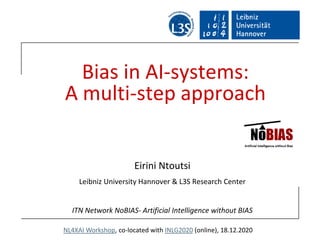 NL4XAI Workshop, co-located with INLG2020 (online), 18.12.2020
Bias in AI-systems:
A multi-step approach
Eirini Ntoutsi
Leibniz University Hannover & L3S Research Center
ITN Network NoBIAS- Artificial Intelligence without BIAS
 