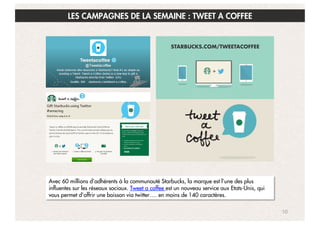 LES CAMPAGNES DE LA SEMAINE : TWEET A COFFEE

Avec 60 millions d’adhérents à la communauté Starbucks, la marque est l’une des plus
influentes sur les réseaux sociaux. Tweet a coffee est un nouveau service aux Etats-Unis, qui
vous permet d’offrir une boisson via twitter…. en moins de 140 caractères.
10

 