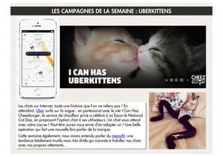 LES CAMPAGNES DE LA SEMAINE : UBERKITTENS

Les chats sur Internet, toute une histoire que l’on ne refera pas ! En
attendant, Uber surfe sur la vague : en partenariat avec le site I Can Haz
Cheezburger, le service de chauffeur privé a célébré à sa façon le National
Cat Day, en proposant l'option chat à ses utilisateurs. Un chat vous attend
avec votre course ! Peut-être aurez-vous envie d'en adopter un ! Une belle
opération qui fait une nouvelle fois parler de la marque.
Cette semaine également, nous avons entendu parler du meowfit, une
tendance totalement inutile mais très drôle qui consiste à habiller vos chats
avec vos propres vêtements…  

11

 