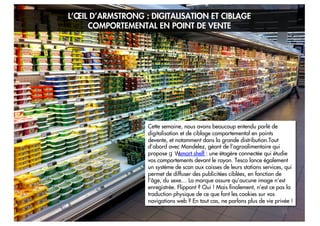 L’ŒIL D’ARMSTRONG : DIGITALISATION ET CIBLAGE
COMPORTEMENTAL EN POINT DE VENTE

Cette semaine, nous avons beaucoup entendu parlé de
digitalisation et de ciblage comportemental en points
devente, et notamment dans la grande distribution.Tout
d’abord avec Mondelez, géant de l’agroalimentaire qui
propose
smart shelf : une étagère connectée qui étudie
vos comportements devant le rayon. Tesco lance également
un système de scan aux caisses de leurs stations services, qui
permet de diffuser des publicitées ciblées, en fonction de
l’âge, du sexe… La marque assure qu’aucune image n’est
enregistrée. Flippant ? Oui ! Mais finalement, n’est ce pas la
traduction physique de ce que font les cookies sur vos
navigations web ? En tout cas, ne parlons plus de vie privée !
15

 