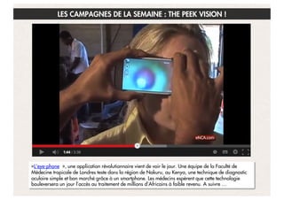 LES CAMPAGNES DE LA SEMAINE : THE PEEK VISION !

«L'eye-phone  », une application révolutionnaire vient de voir le jour. Une équipe de la Faculté de
Médecine tropicale de Londres teste dans la région de Nakuru, au Kenya, une technique de diagnostic
oculaire simple et bon marché grâce à un smartphone. Les médecins espèrent que cette technologie
bouleversera un jour l’accès au traitement de millions d’Africains à faible revenu. A suivre …

 