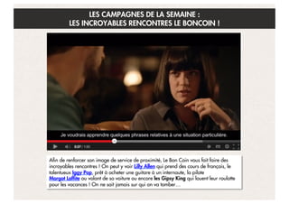 LES CAMPAGNES DE LA SEMAINE :
LES INCROYABLES RENCONTRES LE BONCOIN !

Afin de renforcer son image de service de proximité, Le Bon Coin vous fait faire des
incroyables rencontres ! On peut y voir Lilly Allen qui prend des cours de français, le
talentueux Iggy Pop, prêt à acheter une guitare à un internaute, la pilote 
Margot Laffite au volant de sa voiture ou encore les Gipsy King qui louent leur roulotte
pour les vacances ! On ne sait jamais sur qui on va tomber…

 