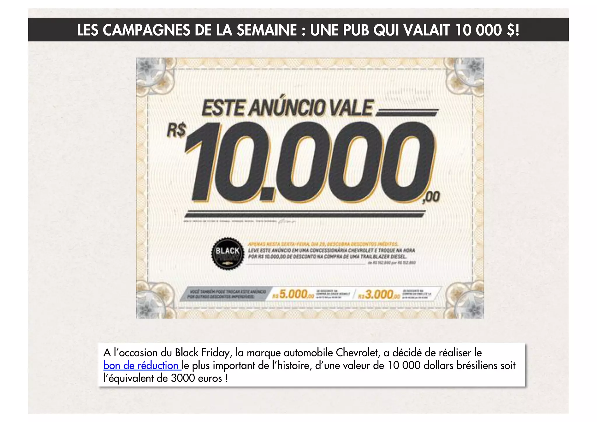 LES CAMPAGNES DE LA SEMAINE : UNE PUB QUI VALAIT 10 000 $!

A l’occasion du Black Friday, la marque automobile Chevrolet, a décidé de réaliser le
bon de réduction le plus important de l’histoire, d’une valeur de 10 000 dollars brésiliens soit
l’équivalent de 3000 euros !
16

 