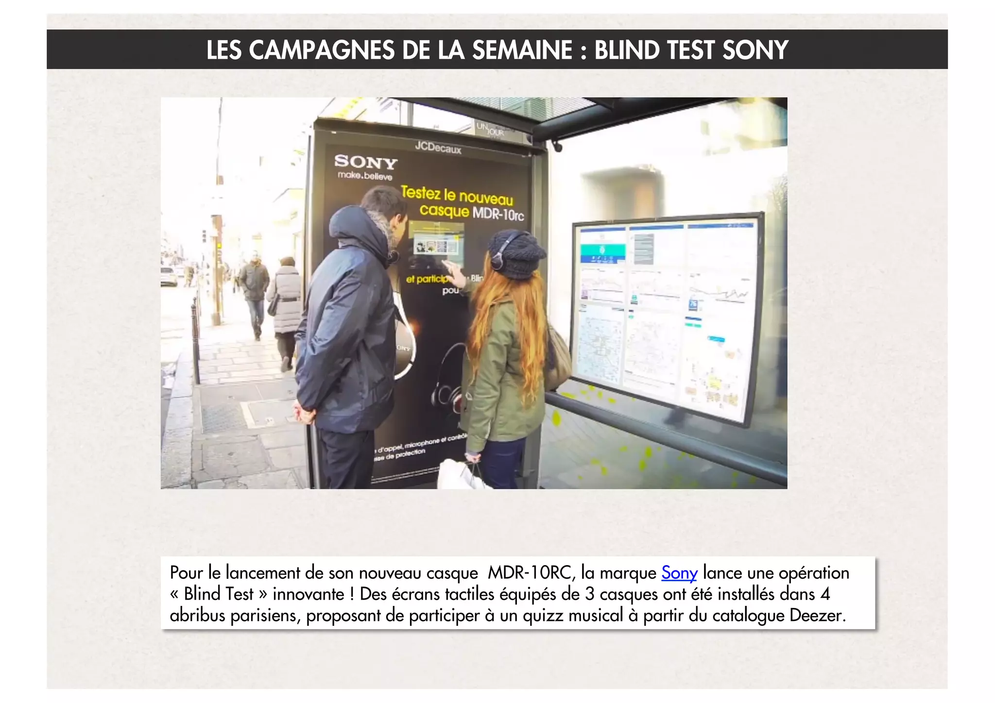 LES CAMPAGNES DE LA SEMAINE : BLIND TEST SONY

Pour le lancement de son nouveau casque MDR-10RC, la marque Sony lance une opération
« Blind Test » innovante ! Des écrans tactiles équipés de 3 casques ont été installés dans 4
abribus parisiens, proposant de participer à un quizz musical à partir du catalogue Deezer.
18

 
