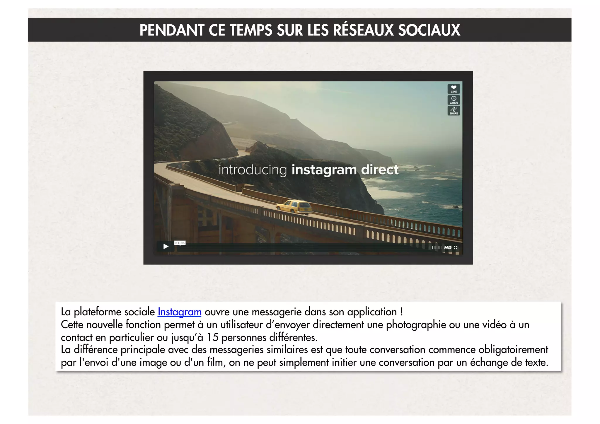 PENDANT CE TEMPS SUR LES RÉSEAUX SOCIAUX

La plateforme sociale Instagram ouvre une messagerie dans son application !
Cette nouvelle fonction permet à un utilisateur d’envoyer directement une photographie ou une vidéo à un
contact en particulier ou jusqu’à 15 personnes différentes.
La différence principale avec des messageries similaires est que toute conversation commence obligatoirement
par l'envoi d'une image ou d'un film, on ne peut simplement initier une conversation par un échange de texte.
20

 