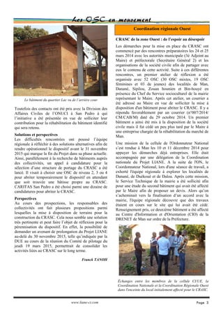 Page 3
Les OSC en mouvement
www.liane-ci.com
Toutefois des contacts ont été pris avec la Division des
Affaires Civiles de l’ONUCI à San Pedro à qui
l’initiative a été présentée en vue de solliciter leur
contribution pour la réhabilitation du bâtiment identifié
qui sera retenu.
Solutions et perspectives
Les difficultés rencontrées ont poussé l’équipe
régionale à réfléchir à des solutions alternatives afin de
rendre opérationnel le dispositif avant le 31 novembre
2015 qui marque la fin du Projet dans sa phase actuelle.
Ainsi, parallèlement à la recherche de bâtiments auprès
des collectivités, un appel à candidature pour la
sélection d’une structure de portage du CRASC a été
lancé. Il visait à choisir une OSC de niveau 2, 3 ou 4
pour abriter temporairement le dispositif en attendant
que soit trouvée une bâtisse propre au CRASC.
CARITAS San Pedro a été choisi parmi une dizaine de
candidatures pour abriter le CRASC.
Perspectives
Au cours des prospections, les responsables des
collectivités ont fait plusieurs propositions parmi
lesquelles la mise à disposition de terrains pour la
construction du CRASC. Cela nous semble une solution
très pertinente et peut faire l’objet de réflexion pour la
pérennisation du dispositif. En effet, la possibilité de
demander un avenant de prolongation du Projet LIANE
au-delà du 30 novembre 2015, telle qu’indiquée par la
DUE au cours de la réunion du Comité de pilotage du
jeudi 19 mars 2015, permettrait de consolider les
activités liées au CRASC sur le long terme.
Franck TANOH
CRASC de la zone Ouest : de l’espoir au désespoir
Les démarches pour la mise en place du CRASC ont
commencé par des rencontres préparatoires les 24 et 25
mars 2014 avec les autorités municipale (3è Adjoint au
Maire) et préfectorale (Secrétaire Général 2) et les
organisations de la société civile afin de partager avec
eux le contenu de cette activité. Suite à ces différentes
rencontres, un premier atelier de réflexion a été
organisée avec 52 OSC (30 OSC mixtes, 19 OSC
féminines et 03 de jeunes) des localités de Man,
Danané, Sipilou, Zouan hounien et Bin-houyé en
présence du Chef du Service socioculturel de la mairie
représentant le Maire. Après cet atelier, un courrier a
été adressé au Maire en vue de solliciter la mise à
disposition d'un bâtiment pour abriter le CRASC. Il y a
répondu favorablement par un courrier (n°007/2014/
CM/CAB/M) daté du 29 octobre 2014. Un premier
bâtiment a ainsi été mis à la disposition de la société
civile mais il fut cédé un peu plus tard par le Maire à
une entreprise chargée de la réhabilitation du marché de
Man.
Une mission de la cellule de l'Ordonnateur National
s’est rendue à Man les 10 et 11 décembre 2014 pour
appuyer les démarches déjà entreprises. Elle était
accompagnée par une délégation de la Coordination
nationale du Projet LIANE. A la suite de l'ON, le
Coordonnateur National, lors d'une séance de travail, a
exhorté l'équipe régionale à explorer les localités de
Danané, de Duékoué et de Daloa. Après cette mission,
le Service Technique de la mairie a été sollicité afin
pour une étude du second bâtiment qui avait été affecté
par le Maire afin de proposer un devis. Alors qu’on
s’acheminait vers la finalisation d’un accord avec la
mairie, l'équipe régionale découvre que des travaux
étaient en cours sur le site qui lui avait été cédé.
Renseignement pris, ce deuxième bâtiment a été affecté
au Centre d'Information et d'Orientation (CIO) de la
DRENET de Man sur ordre de la Préfecture.
Coordination régionale Ouest
Le bâtiment du quartier Lac vu de l’arrière cour
Échanges entre les membres de la cellule CI/UE, la
Coordination Nationale et la Coordination Régionale Ouest
dans l'enceinte du local initialement affecté pour le CRASC.
 