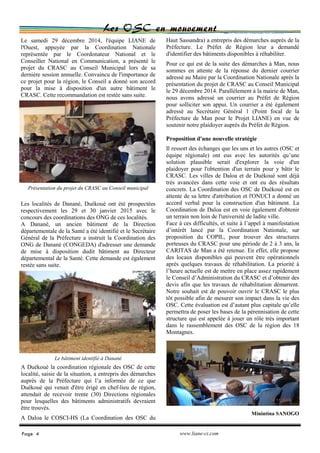 Les OSC en mouvement
Haut Sassandra) a entrepris des démarches auprès de la
Préfecture. Le Préfet de Région leur a demandé
d'identifier des bâtiments disponibles à réhabiliter.
Pour ce qui est de la suite des démarches à Man, nous
sommes en attente de la réponse du dernier courrier
adressé au Maire par la Coordination Nationale après la
présentation du projet de CRASC au Conseil Municipal
le 29 décembre 2014. Parallèlement à la mairie de Man,
nous avons adressé un courrier au Préfet de Région
pour solliciter son appui. Un courrier a été également
adressé au Secrétaire Général 1 (Point focal de la
Préfecture de Man pour le Projet LIANE) en vue de
soutenir notre plaidoyer auprès du Préfet de Région.
Proposition d'une nouvelle stratégie
Il ressort des échanges que les uns et les autres (OSC et
équipe régionale) ont eus avec les autorités qu’une
solution plausible serait d'explorer la voie d'un
plaidoyer pour l'obtention d'un terrain pour y bâtir le
CRASC. Les villes de Daloa et de Duékoué sont déjà
très avancées dans cette voie et ont eu des résultats
concrets. La Coordination des OSC de Duékoué est en
attente de sa lettre d'attribution et l'ONUCI a donné un
accord verbal pour la construction d'un bâtiment. La
Coordination de Daloa est en voie également d'obtenir
un terrain non loin de l'université de ladite ville.
Face à ces difficultés, et suite à l’appel à manifestation
d’intérêt lancé par la Coordination Nationale, sur
proposition du COPIL, pour trouver des structures
porteuses du CRASC pour une période de 2 à 3 ans, la
CARITAS de Man a été retenue. En effet, elle propose
des locaux disponibles qui peuvent être opérationnels
après quelques travaux de réhabilitation. La priorité à
l’heure actuelle est de mettre en place assez rapidement
le Conseil d’Administration du CRASC et d’obtenir des
devis afin que les travaux de réhabilitation démarrent.
Notre souhait est de pouvoir ouvrir le CRASC le plus
tôt possible afin de mesurer son impact dans la vie des
OSC. Cette évaluation est d’autant plus capitale qu’elle
permettra de poser les bases de la pérennisation de cette
structure qui est appelée à jouer un rôle très important
dans le rassemblement des OSC de la région des 18
Montagnes.
Minintina SANOGO
Le samedi 29 décembre 2014, l'équipe LIANE de
l'Ouest, appuyée par la Coordination Nationale
représentée par le Coordonateur National et le
Conseiller National en Communication, a présenté le
projet du CRASC au Conseil Municipal lors de sa
dernière session annuelle. Convaincu de l'importance de
ce projet pour la région, le Conseil a donné son accord
pour la mise à disposition d'un autre bâtiment le
CRASC. Cette recommandation est restée sans suite.
Les localités de Danané, Duékoué ont été prospectées
respectivement les 29 et 30 janvier 2015 avec le
concours des coordinations des ONG de ces localités.
A Danané, un ancien bâtiment de la Direction
départementale de la Santé a été identifié et le Secrétaire
Général de la Préfecture a instruit la Coordination des
ONG de Danané (CONGEDA) d'adresser une demande
de mise à disposition dudit bâtiment au Directeur
départemental de la Santé. Cette demande est également
restée sans suite.
A Duékoué la coordination régionale des OSC de cette
localité, saisie de la situation, a entrepris des démarches
auprès de la Préfecture qui l’a informée de ce que
Duékoué qui venait d'être érigé en chef-lieu de région,
attendait de recevoir trente (30) Directions régionales
pour lesquelles des bâtiments administratifs devraient
être trouvés.
A Daloa le COSCI-HS (La Coordination des OSC du
Page 4 www.liane-ci.com
Le bâtiment identifié à Danané
Présentation du projet du CRASC au Conseil municipal
 