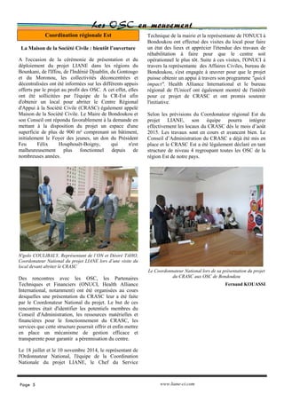 Coordination régionale Est
Les OSC en mouvement
Technique de la mairie et la représentante de l'ONUCI à
Bondoukou ont effectué des visites du local pour faire
un état des lieux et apprécier l'étendue des travaux de
réhabilitation à faire pour que le centre soit
opérationnel le plus tôt. Suite à ces visites, l'ONUCI à
travers la représentante des Affaires Civiles, bureau de
Bondoukou, s'est engagée à œuvrer pour que le projet
puisse obtenir un appui à travers son programme "quick
impact". Health Alliance International et le bureau
régional de l'Unicef ont également montré de l'intérêt
pour ce projet de CRASC et ont promis soutenir
l'initiative.
Selon les prévisions du Coordonateur régional Est du
projet LIANE, son équipe pourra intégrer
effectivement les locaux du CRASC dès le mois d’août
2015. Les travaux sont en cours et avancent bien. Le
Conseil d’Administration du CRASC a déjà été mis en
place et le CRASC Est a été légalement déclaré en tant
structure de niveau 4 regroupant toutes les OSC de la
région Est de notre pays.
Le Coordonnateur National lors de sa présentation du projet
du CRASC aux OSC de Bondoukou
Fernand KOUASSI
La Maison de la Société Civile : bientôt l’ouverture
A l'occasion de la cérémonie de présentation et du
déploiement du projet LIANE dans les régions du
Bounkani, de l'Iffou, de l'Indénié Djuablin, du Gontougo
et du Moronou, les collectivités déconcentrées et
décentralisées ont été informées sur les différents appuis
offerts par le projet au profit des OSC. A cet effet, elles
ont été sollicitées par l'équipe de la CR-Est afin
d'obtenir un local pour abriter le Centre Régional
d'Appui à la Société Civile (CRASC) également appelé
Maison de la Société Civile. Le Maire de Bondoukou et
son Conseil ont répondu favorablement à la demande en
mettant à la disposition du projet un espace d'une
superficie de plus de 900 m² comprenant un bâtiment,
initialement le Foyer des jeunes, un don du Président
Feu Félix Houphouët-Boigny, qui n'est
malheureusement plus fonctionnel depuis de
nombreuses années.
N'golo COULIBALY, Représentant de l’ON et Désiré TAHO,
Coordonateur National du projet LIANE lors d’une visite du
local devant abriter le CRASC
Des rencontres avec les OSC, les Partenaires
Techniques et Financiers (ONUCI, Health Alliance
International, notamment) ont été organisées au cours
desquelles une présentation du CRASC leur a été faite
par le Coordonateur National du projet. Le but de ces
rencontres était d'identifier les potentiels membres du
Conseil d'Administration, les ressources matérielles et
financières pour le fonctionnement du CRASC, les
services que cette structure pourrait offrir et enfin mettre
en place un mécanisme de gestion efficace et
transparente pour garantir a pérennisation du centre.
Le 18 juillet et le 10 novembre 2014, le représentant de
l'Ordonnateur National, l'équipe de la Coordination
Nationale du projet LIANE, le Chef du Service
Page 5 www.liane-ci.com
 