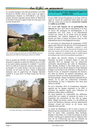 Les OSC en mouvement
En juin 2000, l'Union Européenne et les États ACP ont
signé un Accord de coopération d'une durée de vingt
(20) ans, connu sous le nom de «Accord de Cotonou
1» ratifié en avril 2003.
Cet accord met l'accent sur la participation des
citoyens des pays ACP dans la formulation et la mise
en œuvre des politiques de développement et de
coopération avec l'UE. Ainsi, il est officiellement
reconnu aux acteurs de la société civile de grandes
potentialités, une capacité d'apporter de la valeur
ajoutée aux États ou encore de pouvoir jouer un rôle
prépondérant dans le développement des pays.
La convention de financement du programme LIANE
signée entre l'État de Côte d'Ivoire et la Commission de
l'Union Européenne de Bruxelles « répond à cette
volonté de mettre en œuvre l'Accord de Cotonou et de
faire des acteurs de la société civile des interlocuteurs
reconnus, informés et compétents dans le renforcement
de la démocratie et de la réconciliation nationale. »
En dehors des activités menées, la Coordination
Nationale du projet à entrepris depuis le mois de
septembre 2014 un dialogue avec les collectivités
territoriales décentralisées des villes de Bondoukou,
Man, Bouaké, Korhogo et San Pedro pour la mise à
disposition de locaux devant abriter le Centre Régional
d'Appui à la Société Civile (CRASC) ou Maison de la
Société Civile, un dispositif comportant des bureaux,
des salles de réunion, du matériel informatique, une
connexion internet, un centre de documentation, etc.
De façon pratique, chaque coordination régionale devait
obtenir, de la part des collectivités territoriales
décentralisées, la mise à disposition d'un local pour
abriter le CRASC.
De juin à décembre 2014, la Coordination Nationale,
appuyée par les équipes régionales et les OSC, a
rencontré les autorités locales pour l'obtention de
bâtiments publics libres à réhabiliter.
De façon générale, les responsables des différentes
collectivités ont compris la nécessité de mettre à la
disposition des associations de leur ville un espace
dédié. Malgré leur bonne volonté, il a été difficile de
trouver des bâtiments, plusieurs services administratifs
étatiques n'ayant pas encore eu de locaux pour
reprendre leurs activités.
La mairie de Bondoukou a été la seule à trouver un
bâtiment qui est actuellement en cours de réhabilitation.
Pour les autres villes, notamment Man, Korhogo,
Bouaké et San Pedro, Le Comité de pilotage du projet
LIANE a décidé que le dispositif puisse s'appuyer aussi
bien sur les Collectivités que sur une structure de
portage, notamment les OSC qui disposent d'espace.
La seconde stratégie a été celle de permettre à une OSC
de porter le CRASC. Pour ce faire, suite à un appel à
manifestation d'intérêt, la COVABLSI a été retenue
comme structure régionale devant abriter la Maison de
la Société Civile de la région Centre de notre pays, d'ici
au mois d'août 2015.
Pour la gestion du CRASC, la Coordination Nationale
du projet a organisé un atelier de réflexion avec les OSC
et les autres parties prenantes le vendredi 7 novembre
2015 à la salle du Conseil des ministres de la préfecture
de Bouaké. Un comité ah-doc a été mis en place pour
travailler sur les textes de base ( Statut et Règlement
intérieur) sous la supervision de l'équipe régionale
LIANE le 11 juin 2015 à la Plate Forme des Services
(PFS).
Page 7 www.liane-ci.com
Du bien fondé du Centre Régional d’Appui à la
Société Civile
Une vue du Centre de transit que la COVABLSI a mis à la
disposition des OSC du Centre pour abriter le CRASC
Le Centre de transit et les bureaux en construction
 