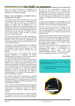 Les OSC en mouvement
Du fait de leur responsabilité sociétale dans
l'amélioration du cadre de vie et le bien-être des
populations des zones où elles exercent leurs activités,
les entreprises d'exploitations forestières ou minières,
et aussi les banques de crédits pourront être invitées à
s'associer à la réalisation des activités que mènera le
CRASC.
Il s'agira, pour commencer la sensibilisation, de les
impliquer dans la cérémonie d'ouverture officielle et de
signer par la suite des partenariats gagnant-gagnant.
Les OSC retenues pour abriter le CRASC ont été
sollicitées pour une période de 3 ans maximum. Les
frais de fonctionnement liés à l'utilisation des locaux
cédés seront prélevés sur le budget du projet pour la
période restante.
L'équipe Projet compte proposer dans une éventuelle
phase 2 de LIANE la construction d'espaces dédiés à la
société civile comme cela a été suggéré par la quasi-
totalité des autorités locales et les OSC rencontrées lors
du plaidoyer pour l’obtention de bâtiments publics
libres pour abriter le CRASC.
Les activités que mènera le CRASC au profit des OSC,
sont des services liés à la communication, au
renforcement des capacités, à la formation et à
l’accompagnement pour tendre vers une
professionnalisation des OSC en vue d’un meilleur
service aux populations de leur zone d’intervention.
Désiré TAHO
Suite à un appel à soumission, la CARITAS a été
sélectionnée à Man, et à San Pedro. L'ONG ILES à
Korhogo et la COVABLSI à Bouaké.
Qu'est ce que la Maison de la Société Civile et
comment sera t- elle gérée ?
Le CRASC ou Maison de la Société Civile est un centre
de mutualisation de services mis à la disposition de la
société civile. Qu'il soit abrité par une structure de
portage ou installé dans un bâtiments mis à la
disposition des OSC par les Collectivités locales (cas de
Bondoukou), la gestion se fera sur une base collective et
consensuelle avec un Conseil d'Administration dont les
membres sont élus par leurs pairs. Le CRASC est avant
tout le bien commun à toutes les OSC qui doivent
l’animer et le faire fonctionner.
C'est dans cette optique que les OSC de Bondoukou,
Bouaké, Korhogo et Man se sont réunies dans le mois de
novembre 2014 pour choisir les organisations qui
devront être membres du Conseil d'Administration (CA)
de leur CRASC respectif.
Le bureau du Conseil d'Administration est composé de
représentants d'associations de niveau 1, 2, 3 et 4 ayant
une expérience avérée dans le domaine de la vie
associative et/ou dans la gestion de projets avec des
bailleurs.
Pour ce qui est du cas de la Côte d’Ivoire, pour la
première mandature, la présidence du Conseil
d'Administration est confiée à la structure partenaire de
mise en œuvre du projet LIANE dans la zone.
Les OSC des autres régions désignent un représentant
par région pour siéger au CA. Avec l'appui du projet
LIANE, Le CA, mènera des démarches auprès de la
préfecture pour déclarer le CRASC en tant que structure
de niveau 4 (plateforme). Le Bureau Exécutif constitué
dans un premier temps par les membres de l'équipe
régionale de LIANE qui ont déjà développé des
compétences dans le renforcement des capacités,
l'accompagnement et la recherche de financements, va
animer au quotidien le CRASC.
Les autorités préfectorales, municipales et le Conseil
régional sont membres du Conseil d’Administration à
titre d'observateurs. Le CA pourra inviter à ses sessions
les Directions régionales des différents ministères selon
les thématiques à débattre.
D’ores et déjà, une proposition de statut et de règlement
intérieur a été soumise aux OSC qui pourront l’adapter à
leurs réalités et l’adopter au cours de la réunion
constitutive de la plateforme chargée de gérer le
CRASC.
Pendant les réunions préparatoires, les OSC ont désigné
les entreprises de leur zone qui pourront être des
partenaires de mise en œuvre des activités du CRASC.
Page 8 www.liane-ci.com
Pour approfondir la connaissance sur le CRASC ou
Maison de la société civile :
♦ La Maison de la Société civile du Bénin : http://
www.mdscbenin.org/
 