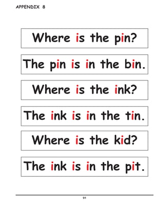 91
APPENDIX 8
Where is the pin?
Where is the ink?
Where is the kid?
The pin is in the bin.
The ink is in the tin.
The ink is in the pit.
 