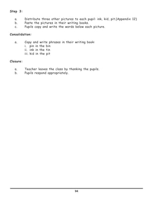 94
Step 3:
a.	 Distribute three other pictures to each pupil: ink, kid, pit.(Appendix 12)
b.	 Paste the pictures in their writing books.
c.	 Pupils copy and write the words below each picture.
Consolidation:
a.	 Copy and write phrases in their writing book:
	 i.	 pin in the bin
	 ii.	 ink in the tin
	 iii.	kid in the pit
Closure:
a.	 Teacher leaves the class by thanking the pupils.
b.	 Pupils respond appropriately.
 