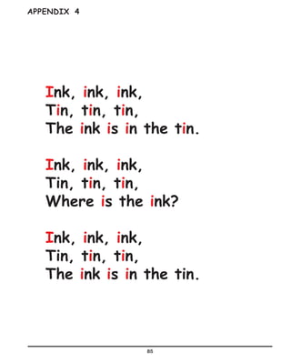 85
Ink, ink, ink,
Tin, tin, tin,
The ink is in the tin.
Ink, ink, ink,
Tin, tin, tin,
Where is the ink?
Ink, ink, ink,
Tin, tin, tin,
The ink is in the tin.
APPENDIX 4
 