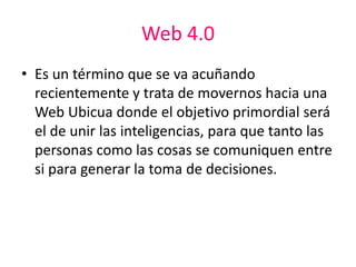 Web 4.0
• Es un término que se va acuñando
recientemente y trata de movernos hacia una
Web Ubicua donde el objetivo primordial será
el de unir las inteligencias, para que tanto las
personas como las cosas se comuniquen entre
si para generar la toma de decisiones.
 