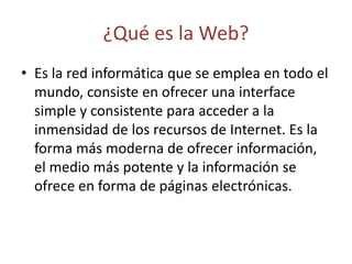 ¿Qué es la Web?
• Es la red informática que se emplea en todo el
mundo, consiste en ofrecer una interface
simple y consistente para acceder a la
inmensidad de los recursos de Internet. Es la
forma más moderna de ofrecer información,
el medio más potente y la información se
ofrece en forma de páginas electrónicas.
 
