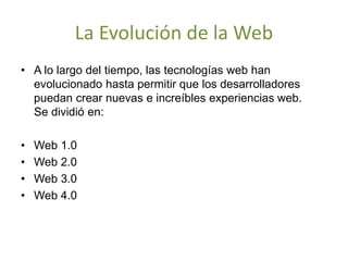 La Evolución de la Web
• A lo largo del tiempo, las tecnologías web han
evolucionado hasta permitir que los desarrolladores
puedan crear nuevas e increíbles experiencias web.
Se dividió en:
• Web 1.0
• Web 2.0
• Web 3.0
• Web 4.0
 